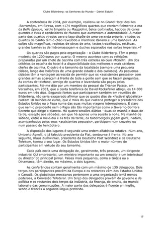 Clube Bilderberg: os Senhores do Mundo – Daniel Estulin
17
A conferência de 2004, por exemplo, realizou-se no Grand Hotel des lles
.Borromées, em Stresa, com «174 magníficos quartos que recriam fielmente a era
da Belle Époque,' estilo Império ou Maggiolini, belos cortinados, tecidos de cores
quentes e ricas e candelabros de Murano que aumentam a autenticidade. A maior
parte dos quartos virados para o lago dispõe de uma varanda própria, e todos os
quartos de banho têm o chão revestido a mármore italiano e uma banheira. As
suítes são magníficas, repletas de obras de arte, tectos trabalhados, estátuas,
grandes banheiras de hidromassagem e duches separados nas suítes imperiais.»?
Os quartos são pagos pela organização - o Clube Bilderberg. Têm o preço
modesto de 1200 euros por quarto. O mesmo acontece com as refeições
preparadas por um chefe de cozinha com três estrelas no Guia Michelin. Um dos
critérios de escolha do hotel é a disponibilidade dos melhores e mais célebres
chefes de cozinha. O outro é o tamanho da localidade (sempre uma pequena
cidade, longe dos holofotes de uma grande cidade e dos curiosos). As pequenas
cidades têm a vantagem acrescida de permitir que os «assistentes pessoais» com
grandes armas apareçam à frente de toda a gente sem que se façam perguntas.
As contas de telefone, serviço de quartos e lavandaria são pagas pelos
participantes. Foi-me dito por um membro do pessoal do Trianon Palace, em
Versalhes, em 2003, que a conta telefónica de David Rockefeller atingiu os 14 000
euros em três dias. Segundo fontes que participaram também em reuniões de
Bilderberg, não seria exagerado afirmar que os quatro dias de «festival globalista»
custam 10 milhões de euros, que é mais do que custaria proteger o presidente dos
Estados Unidos ou o Papa numa das suas muitas viagens internacionais. É claro
que nem o presidente nem o Papa são tão importantes como o Governo-Sombra
Secreto que dirige o planeta. Há quatro sessões diárias - duas de manhã e duas de
tarde, excepto aos sábados, em que há apenas uma sessão à noite. Na manhã de
sábado, entre o meio-dia e as três da tarde, os bilderbergers jogam golfe, nadam,
acompanhados pelos seus «assistentes pessoais», participam num cruzeiro ou
num passeio de helicóptero.
A disposição dos lugares é segundo uma ordem alfabética rotativa. Num ano,
Umberto Agnelli, o já falecido presidente da Fiat, sentou-se à frente. No ano
seguinte, Klaus Zumwinkel, presidente da Deutsche Post Worldnet e da Deutsche
Telekom, tomou o seu lugar. Os Estados Unidos têm o maior número de
participantes em virtude do seu tamanho.
Cada país envia uma delegação de, geralmente, três pessoas, um dirigente
industrial QU empresarial, um ministro importante ou um senador e um intelectual
ou director do principal jornal. Países mais pequenos, como a Grécia ou a
Dinamarca, têm direito, no máximo, a dois lugares.
As conferências contam geralmente com um máximo de 130 delegados. Dois
terços dos participantes provêm da Europa e os restantes vêm dos Estados Unidos
e Canadá. Os globalistas mexicanos pertencem a uma organização irmã menos
poderosa, a Comissão Trilateral. Um terço dos delegados provém do governo e da
política e os restantes dois terços da indústria, da finança, do ensino, do mundo
laboral e das comunicações. A maior parte dos delegados é fluente em inglês,
sendo o francês a segunda língua preferida.
 