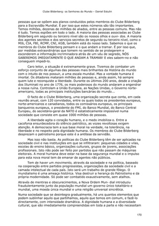 Clube Bilderberg: os Senhores do Mundo – Daniel Estulin
170
pessoas que se opõem aos planos conduzidos pelos membros do Clube Bilderberg
para a Escravidão Mundial. É por isso que estes números são tão importantes.
Temos milhões, dezenas de milhões de aliados, entre as pessoas comuns. Mas não
é tudo. Temos espiões em todo o lado. A maioria das pessoas associadas ao Clube
Bilderberg em segundo ou terceiro nível são os nossos olhos e ouvi- dos. A maioria
dos agentes secretos e dos serviços secretos de segundo ou terceiro nível, como o
MI6, CIA, FBI, RCMP, CNI, KGB, também está do nosso lado. Sabemos o que os
membros do Clube Bilderberg pensam e o que andam a tramar. É por isso que,
por medidas extraordinárias que tomem no sentido de se protegerem e
esconderem a informação incriminadora atrás de um véu de segredo, NÓS
SABEREMOS IMEDIATAMENTE O QUE ANDAM A TRAMAR! E eles sabem-no e não
conseguem impedi-lo.
Caro leitor, a situação é extremamente grave. Tivemos de combater um
esforço conjunto de algumas das pessoas mais brilhantes da História do mundo
com o intuito de nos possuir, a uma escala mundial. Mas a vontade humana é
imortal. Os ditadores mataram milhões de pessoas e, ainda assim, há sempre
quem lute e reconquiste a liberdade. Durante os últimos 200 anos, desde a criação
dos Illuminati no ano de 1776, os mais poderosos do mundo andaram a engendrar
a nossa ruína. Controlam a União Europeia, as Nações Unidas, o Governo norte-
americano, todas as principais instituições bancárias do mundo...
O facto de o Clube Bilderberg, uma organização secreta que conta, em cada
reunião anual, com 120 convidados, entre os quais todos os presidentes europeus,
norte-americanos e canadianos, todos os comissários europeus, os principais
banqueiros europeus, o presidente do FMI, do Banco Mundial, do Banco Central
Europeu, do secretário-geral da NATO é estatisticamente impossível numa
sociedade que consiste em quase 1000 milhões de pessoas.
A liberdade agita o coração humano, e o medo imobiliza-o. Entre a
cacofonia ensurdecedora do silêncio patriótico, as vozes revoltosas exigem
atenção. A democracia tem a sua base moral na verdade, na tolerância, na
liberdade e no respeito pela dignidade humana. Os membros do Clube Bilderberg
desprezam o patriotismo porque este é a antítese da servidão.
Mas isso não basta. As políticas do Clube Bilderberg têm de ser aplicadas na
sociedade civil e nas instituições em que se infiltraram: pequenas cidades e vilas,
escolas do ensino básico, organizações culturais, grupos de jovens, associações
profissionais. Isto não pode ser feito por partidos que não passam de máquinas
eleitorais. A moral humana deve estar na base da segurança mundial e o impulso
para esta nova moral tem de emanar de agentes não públicos.
Tem de haver um movimento, através da sociedade e na política, baseado
na cooperação entre partidos progressistas, organizações da sociedade civil e a
camada intelectual de cada país. Isto será um trabalho de grande fôlego. O
mundialismo é uma ameaça histórica. Visa destruir a herança do Patriotismo e da
própria modernidade. Só pode ser combatido exaustivamente, sem atalhos.
Através de mentiras e obscurecimentos, a Nova Ordem Mun- dial introduziu
fraudulentamente junto da população mundial um governo único totalitário e
mundial, uma moeda única mundial e uma religião universal sincrética.
Numa sociedade que se desintegra gradualmente, há uns quantos elementos que
podem sublinhar aquilo que partilhamos, aquilo que temos em comum, e fazê-lo
directamente, com intensidade dramática. A dignidade humana e a diversidade
cultural, que são imediatamente compreendidas em toda a parte e não necessitam
 