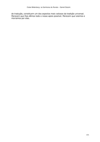 Clube Bilderberg: os Senhores do Mundo – Daniel Estulin
171
de tradução, constituem um dos aspectos mais valiosos da tradição universal.
Merecem que lhes dêmos todo o nosso apoio possível. Merecem que lutemos e
morramos por elas.
 