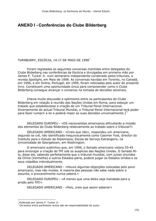 Clube Bilderberg: os Senhores do Mundo – Daniel Estulin
172
ANEXO I - Conferências do Clube Bilderberg
TURNBURRY, ESCÓCIA, 14-17 DE MAIO DE 1998*
Foram registadas as seguintes conversas mantidas entre delegados do
Clube Bilderberg nas conferências da Escócia e divulgadas em primeira mão por
James P. Tucker Jr. num semanário independente condenado pelos tribunais, a
revista Spotlight, em Maio de 1998. As conversas havidas em Toronto, no Canadá,
em 1996, e em Sintra, Portugal, em 1999, foram noticiadas pelo autor do presente
livro. Constituem uma oportunidade única para compreender como o Clube
Bilderberg consegue alcançar o consenso na tomada de decisões sensíveis.
[Havia muita discussão e optimismo entre os participantes do Clube
Bilderberg em relação à reunião das Nações Unidas em Roma, para esboçar um
tratado que estabelecesse a criação de um Tribunal Penal Internacional.
Diversamente do actual Tribunal Mundial, o Tribunal Penal Internacional terá poder
para fazer cumprir a lei e poderá impor as suas decisões universalmente.]**
DELEGADO EUROPEU - «OS nacionalistas americanos dificultarão a missão
dos elementos do Clube Bilderberg relativamente ao tratado sobre o tribunal?»
DELEGADO AMERICANO - «Creio que não», respondeu um americano,
segundo se crê, não identificado inequivocamente como Casimer Yost, director do
Instituto para o Estudo da Diplomacia, Escola de Serviço Estrangeiro, na
Universidade de Georgetown, em Washington.
O americano sublinhou que, em 1994, o Senado americano votara 55-45
para encorajar a criação do TPI sob os auspícios das Nações Unidas. O Senado fê-
lo, disse ele, sabendo perfeitamente que o tribunal mundial, com juízes oriundos
da China (Vermelha) e outros Estados-pária, poderá julgar os Estados Unidos e os
seus cidadãos individualmente.
DELEGADO AMERICANO - «Houve algumas objecções colocadas pelo povo
americano, mas não muitas. A maioria das pessoas não sabe nada sobre o
assunto, e provavelmente nunca saberá.»
DELEGADO EUROPEU - «A menos que uma delas seja mandada para a
prisão pelo TPI!»
DELEGADO AMERICANO - «Pois, creio que assim saberia!»
*
Publicado por James P. Tucker Jr.
**
Os textos entre parêntesis rectos são da responsabilidade do autor.
 