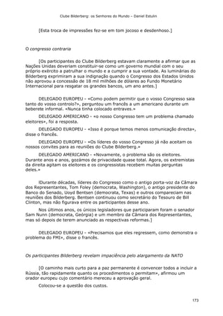 Clube Bilderberg: os Senhores do Mundo – Daniel Estulin
173
[Esta troca de impressões fez-se em tom jocoso e desdenhoso.]
O congresso contraria
[Os participantes do Clube Bilderberg estavam claramente a afirmar que as
Nações Unidas deveriam constituir-se como um governo mundial com o seu
próprio exército a patrulhar o mundo e a cumprir a sua vontade. As luminárias do
Bilderberg exprimiram a sua indignação quando o Congresso dos Estados Unidos
não aprovou a concessão de 18 mil milhões de dólares ao Fundo Monetário
Internacional para resgatar os grandes bancos, um ano antes.]
DELEGADO EUROPEU - «Como podem permitir que o vosso Congresso saia
tanto do vosso controlo?», perguntou um francês a um americano durante um
beberete informal. «Nunca tinha colocado entraves.»
DELEGADO AMERICANO - «o nosso Congresso tem um problema chamado
eleitores», foi a resposta.
DELEGADO EUROPEU - «Isso é porque temos menos comunicação directa»,
disse o francês.
DELEGADO EUROPEU - «Os líderes do vosso Congresso já não aceitam os
nossos convites para as reuniões do Clube Bilderberg.»
DELEGADO AMERICANO - «Novamente, o problema são os eleitores.
Durante anos e anos, gozámos de privacidade quase total. Agora, os extremistas
da direita agitam os eleitores e os congressistas recebem muitas perguntas
deles.»
lDurante décadas, líderes do Congresso como o antigo porta-voz da Câmara
dos Representantes, Tom Foley (democrata, Washington), o antigo presidente do
Banco do Senado, Uoyd Bentsen (democrata, Texas) e outros compareciam nas
reuniões dos Bilderberg. Bentsen continuou como secretário do Tesouro de Bill
Clinton, mas não figurava entre os participantes desse ano.
Nos últimos anos, os únicos legisladores que participaram foram o senador
Sam Nunn (democrata, Geórgia) e um membro da Câmara dos Representantes,
mas só depois de terem anunciado as respectivas reformas.]
DELEGADO EUROPEU - «Precisamos que eles regressem, como demonstra o
problema do FMI», disse o francês.
Os participantes Bilderberg revelam impaciência pelo alargamento da NATO
[O caminho mais curto para a paz permanente é convencer todos a incluir a
Rússia, tão rapidamente quanto os procedimentos o permitam», afirmou um
orador europeu cujo comentário mereceu a aprovação geral.
Colocou-se a questão dos custos.
 