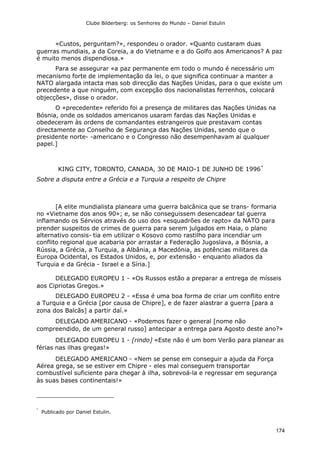 Clube Bilderberg: os Senhores do Mundo – Daniel Estulin
174
«Custos, perguntam?», respondeu o orador. «Quanto custaram duas
guerras mundiais, a da Coreia, a do Vietname e a do Golfo aos Americanos? A paz
é muito menos dispendiosa.»
Para se assegurar «a paz permanente em todo o mundo é necessário um
mecanismo forte de implementação da lei, o que significa continuar a manter a
NATO alargada intacta mas sob direcção das Nações Unidas, para o que existe um
precedente a que ninguém, com excepção dos nacionalistas ferrenhos, colocará
objecções», disse o orador.
O «precedente» referido foi a presença de militares das Nações Unidas na
Bósnia, onde os soldados americanos usaram fardas das Nações Unidas e
obedeceram às ordens de comandantes estrangeiros que prestavam contas
directamente ao Conselho de Segurança das Nações Unidas, sendo que o
presidente norte- -americano e o Congresso não desempenhavam aí qualquer
papel.]
KING CITY, TORONTO, CANADA, 30 DE MAIO-1 DE JUNHO DE 1996*
Sobre a disputa entre a Grécia e a Turquia a respeito de Chipre
[A elite mundialista planeara uma guerra balcânica que se trans- formaria
no «Vietname dos anos 90»; e, se não conseguissem desencadear tal guerra
inflamando os Sérvios através do uso dos «esquadrões de rapto» da NATO para
prender suspeitos de crimes de guerra para serem julgados em Haia, o plano
alternativo consis- tia em utilizar o Kosovo como rastilho para incendiar um
conflito regional que acabaria por arrastar a Federação Jugoslava, a Bósnia, a
Rússia, a Grécia, a Turquia, a Albânia, a Macedónia, as potências militares da
Europa Ocidental, os Estados Unidos, e, por extensão - enquanto aliados da
Turquia e da Grécia - Israel e a Síria.]
DELEGADO EUROPEU 1 - «Os Russos estão a preparar a entrega de mísseis
aos Cipriotas Gregos.»
DELEGADO EUROPEU 2 - «Essa é uma boa forma de criar um conflito entre
a Turquia e a Grécia [por causa de Chipre], e de fazer alastrar a guerra [para a
zona dos Balcãs] a partir daí.»
DELEGADO AMERICANO - «Podemos fazer o general [nome não
compreendido, de um general russo] antecipar a entrega para Agosto deste ano?»
DELEGADO EUROPEU 1 - [rindo] «Este não é um bom Verão para planear as
férias nas ilhas gregas!»
DELEGADO AMERICANO - «Nem se pense em conseguir a ajuda da Força
Aérea grega, se se estiver em Chipre - eles mal conseguem transportar
combustível suficiente para chegar à ilha, sobrevoá-la e regressar em segurança
às suas bases continentais!»
*
Publicado por Daniel Estulin.
 