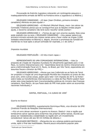 Clube Bilderberg: os Senhores do Mundo – Daniel Estulin
176
Provocação do Exército Jugoslavo colocando um contingente pequeno e
inadequadamente armado da NATO na fronteira entre a Jugoslávia e a Albânia.]
DELEGADO CANADIANO - «O Jean [Jean Chrétien, primeiro-ministro
canadiano] ofereceu-se para ajudar.»
DELEGADO AMERICANO - «O Mitchell (Mitchell Sharp, mem- bro sénior da
Comissão Trilateral] pensa que se conseguirmos que as Nações Unidas peçam
ajuda, o Governo canadiano não terá outra ‘escolha’ senão aceitar»
DELEGADO AMERICANO 2 - «Temos de agir com enorme cautela. Esta coisa
pode explodir-nos na cara.» DELEGADO CANADIANO - «Vou passar palavra ao
primeiro-ministro através dos nossos canais para o fazer visitar as tropas [1200
soldados estacionados na Bósnia] e, depois, anunciar a promessa do Canadá em
mantê-las no local após a actual comissão ter expirado, a 1 de Julho.»
Impostos mundiais
DELEGADO PORTUGUÊS - «O Vito é bom rapaz.»
REPRESENTANTE DE UMA COMUNIDADE INTERNACIONAL - «Isto [a
proposta de criação de impostos mundiais] foi oficialmente agendado para 13 de
Maio, no Centro Interamericano [32." Assembleia Geral do Centro Interamericano
para a Administração Fiscal em S. Paulo, no Brasil, por Vito Tanzt, especialista em
assuntos fiscais e director do FMI].»
DELEGADO AMERICANO - «Penso que isso [referindo-se ao facto de Tanzt
ter proposto a criação de uma Organização Mundial dos Impostos no prazo de dez
anos com, entre outras coisas, poder para reter «Um imposto de 20 % na fonte»
sobre todas as transferências internacionais] e a ideia de Paul Martin podem fazer
andar esta coisa bastante bem [recomendações públicas do ministro das Finanças
canadiano, Paul Martin, de que fosse dado ao FMI mais poder sobre as economias
nacionais individuais].»
SINTRA, PORTUGAL, 3-6 JUNHO DE 1999*
Guerra no Kosovo
DELEGADO EUROPEU, supostamente Dominique Molsi, vice-director do IFRI
(Instituto Francês de Relações Internacionais)
- «Foi um erro deixar acontecer a guerra no Kosovo. Destruí- mos a região que
tentávamos salvar apenas para evitarmos nós próprios sofrer baixas. Duvido que
possa ser restabelecida a estabilidade na região sem um investimento
considerável- talvez até aos 50 mil milhões de dólares.»
DELEGADO BRITÂNICO - «Pergunto-me se a aliança poderia permanecer
unida, após o final das hostilidades. Haverá pouco entusiasmo popular pela
*
Publicado por Daniel Estulin.
 