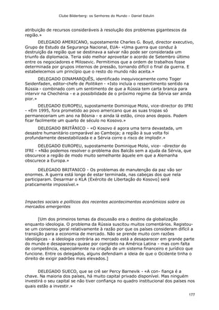 Clube Bilderberg: os Senhores do Mundo – Daniel Estulin
177
atribuição de recursos consideráveis à resolução dos problemas gigantescos da
região.»
DELEGADO AMERICANO, supostamente Charles G. Boyd, director executivo,
Grupo de Estudo da Segurança Nacional, EUA- «Uma guerra que conduz à
destruição da região que se destinava a salvar não pode ser considerada um
triunfo da diplomacia. Teria sido melhor aproveitar o acordo de Setembro último
entre os negociadores e Milosevic. Permitimos que a ordem de trabalhos fosse
determinada por grupos internos de pressão, tornando difícil o final da guerra. E
estabelecemos um princípio que o resto do mundo não aceita.»
DELEGADO DINAMARQUÊS, identificado inequivocamente como Toger
Seidenfaden, editor-chefe de Politiken - «Isto incluía o ressentimento sentido na
Rússia - combinado com um sentimento de que a Rússia tem carta branca para
intervir na Chechénia - e a possibilidade de o próximo regime da Sérvia ser ainda
pior.»
DELEGADO EUROPEU, supostamente Dominique Molsi, vice-director do IFRI
- «Em 1995, fora prometido ao povo americano que as suas tropas só
permaneceriam um ano na Bósnia - e ainda lá estão, cinco anos depois. Podem
ficar facilmente um quarto de século no Kosovo.»
DELEGADO BRITÂNICO - «O Kosovo é agora uma terra devastada, um
desastre humanitário comparável ao Camboja; a região à sua volta foi
profundamente desestabilizada e a Sérvia corre o risco de implodir.»
DELEGADO EUROPEU, supostamente Dominique Molsi, vice- -director do
IFRI - «Não podemos resolver o problema dos Balcãs sem a ajuda da Sérvia, que
obscurece a região de modo muito semelhante àquele em que a Alemanha
obscurece a Europa.»
DELEGADO BRITANICO - Os problemas de manutenção da paz vão ser
enormes. A guerra está longe de estar terminada, nas cabeças dos que nela
participaram. Desarmar o KLA (Exército de Libertação do Kosovo] será
praticamente impossível.»
Impactes sociais e políticos dos recentes acontecimentos económicos sobre os
mercados emergentes
[Um dos primeiros temas da discussão era o destino da globalização
enquanto ideologia. O problema da Rússia suscitou muitos comentários. Registou-
se um consenso geral relativamente à razão por que os países consideram difícil a
transição para a economia de mercado. Não se prende muito com razões
ideológicas - a ideologia contrária ao mercado está a desaparecer em grande parte
do mundo e desapareceu quase por completo na América Latina - mas com falta
de competência, especialmente na criação de um sistema financeiro e jurídico que
funcione. Entre os delegados, alguns defendiam a ideia de que o Ocidente tinha o
direito de exigir padrões mais elevados.]
DELEGADO SUECO, que se crê ser Percy Barnevik - «A con- fiança é a
chave. Na maioria dos países, há muito capital privado disponível. Mas ninguém
investirá o seu capital se não tiver confiança no quadro institucional dos países nos
quais estão a investir.»
 