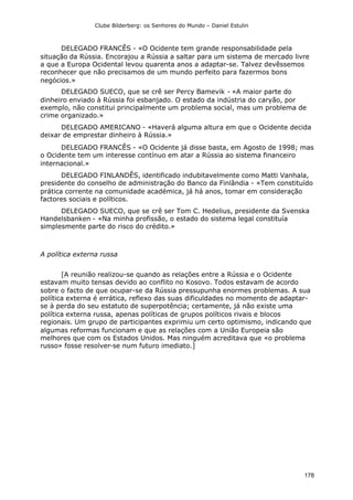 Clube Bilderberg: os Senhores do Mundo – Daniel Estulin
178
DELEGADO FRANCÊS - «O Ocidente tem grande responsabilidade pela
situação da Rússia. Encorajou a Rússia a saltar para um sistema de mercado livre
a que a Europa Ocidental levou quarenta anos a adaptar-se. Talvez devêssemos
reconhecer que não precisamos de um mundo perfeito para fazermos bons
negócios.»
DELEGADO SUECO, que se crê ser Percy Bamevik - «A maior parte do
dinheiro enviado à Rússia foi esbanjado. O estado da indústria do caryão, por
exemplo, não constitui principalmente um problema social, mas um problema de
crime organizado.»
DELEGADO AMERICANO - «Haverá alguma altura em que o Ocidente decida
deixar de emprestar dinheiro à Rússia.»
DELEGADO FRANCÊS - «O Ocidente já disse basta, em Agosto de 1998; mas
o Ocidente tem um interesse contínuo em atar a Rússia ao sistema financeiro
internacional.»
DELEGADO FINLANDÊS, identificado indubitavelmente como Matti Vanhala,
presidente do conselho de administração do Banco da Finlândia - «Tem constituído
prática corrente na comunidade académica, já há anos, tomar em consideração
factores sociais e políticos.
DELEGADO SUECO, que se crê ser Tom C. Hedelius, presidente da Svenska
Handelsbanken - «Na minha profissão, o estado do sistema legal constituía
simplesmente parte do risco do crédito.»
A política externa russa
[A reunião realizou-se quando as relações entre a Rússia e o Ocidente
estavam muito tensas devido ao conflito no Kosovo. Todos estavam de acordo
sobre o facto de que ocupar-se da Rússia pressupunha enormes problemas. A sua
política externa é errática, reflexo das suas dificuldades no momento de adaptar-
se à perda do seu estatuto de superpotência; certamente, já não existe uma
política externa russa, apenas políticas de grupos políticos rivais e blocos
regionais. Um grupo de participantes exprimiu um certo optimismo, indicando que
algumas reformas funcionam e que as relações com a União Europeia são
melhores que com os Estados Unidos. Mas ninguém acreditava que «o problema
russo» fosse resolver-se num futuro imediato.]
 