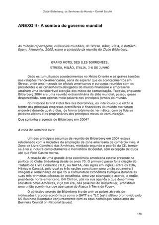 Clube Bilderberg: os Senhores do Mundo – Daniel Estulin
179
ANEXO II - A sombra do governo mundial
As minhas reportagens, exclusivos mundiais, de Stresa, Itália, 2004, e Rottach-
Egem, Alemanha, 2005, sobre o conteúdo da reunião do Clube Bilderberg.
GRAND HOTEL DES ILES BORROMÉES,
STRESA, MILÃO, ITALIA, 3-6 DE JUNHO
Dado os tumultuosos acontecimentos no Médio Oriente e as graves tensões
nas relações franco-americanas, seria de esperar que os acontecimentos em
Stresa, onde uma manada de oficiais americanos e europeus reunidos com os
presidentes e os conselheiros-delegados do mundo financeiro e empresarial
atraíram uma considerável atenção dos meios de comunicação. Todavia, enquanto
Bilderberg 2004 era uma reunião extraordinária da elite mundial, passou quase
despercebido, com apenas meia palavra nos principais jornais do mundo.
No histórico Grand Hotel Des lles Borromées, os indivíduos que estão à
frente das principais empresas petrolíferas e financeiras do mundo marcaram
encontro durante quatro dias, de forma totalmente hermética, com os líderes
políticos eleitos e os proprietários dos principais meios de comunicação.
Que continha a agenda de Bilderberg em 2004?
A zona de comércio livre
Um dos principais assuntos da reunião de Bilderberg em 2004 estava
relacionado com a iniciativa da ampliação da zona americana de comércio livre. A
Zona de Livre Comércio das Américas, moldada segundo o padrão da CE, tornar-
se-á lei e incluirá completamente o Hemisfério Ocidental, com excepção de Cuba
até que Fidel Castro morra.
A criação de uma grande área económica americana esteve presente na
política do Clube Bilderberg desde os anos 70. O primeiro passo foi a criação do
Tratado de Livre Comércio (TLC, ou NAFTA, nas siglas em inglês) entre os EUA,
México e Canadá, pelo qual as três nações constituem uma união aduaneira à
imagem e semelhança do que foi a Comunidade Económica Europeia durante as
suas três primeiras décadas de existência. Uma vez alcançado o acordo, o então
presidente norte-americano, Bill Clinton, pôs na sua agenda o que denominou
Iniciativa pelas Américas, cujo fim era, nas palavras de Rockefeller, «constituir
uma união económica que abarcasse do Alasca à Terra do Fogo».
O objectivo secreto de Bilderberg é o de unir os países através de
intrincados tratados económicos como o GATT e o TLC (este último promovido pelo
US Business Rountable conjuntamente com os seus homólogos canadianos do
Business Council on National Issues).
 