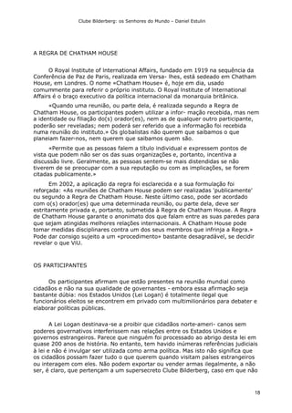 Clube Bilderberg: os Senhores do Mundo – Daniel Estulin
18
A REGRA DE CHATHAM HOUSE
O Royal lnstitute of lnternational Affairs, fundado em 1919 na sequência da
Conferência de Paz de Paris, realizada em Versa- lhes, está sedeado em Chatham
House, em Londres. O nome «Chatham House» é, hoje em dia, usado
comummente para referir o próprio instituto. O Royal lnstitute of lnternational
Affairs é o braço executivo da política internacional da monarquia britânica.
«Quando uma reunião, ou parte dela, é realizada segundo a Regra de
Chatham House, os participantes podem utilizar a infor- mação recebida, mas nem
a identidade ou filiação do(s) orador(es), nem as de qualquer outro participante,
poderão ser reveladas; nem poderá ser referido que a informação foi recebida
numa reunião do instituto.» Os globalistas não querem que saibamos o que
planeiam fazer-nos, nem querem que saibamos quem são.
«Permite que as pessoas falem a título individual e expressem pontos de
vista que podem não ser os das suas organizações e, portanto, incentiva a
discussão livre. Geralmente, as pessoas sentem-se mais distendidas se não
tiverem de se preocupar com a sua reputação ou com as implicações, se forem
citadas publicamente.»
Em 2002, a aplicação da regra foi esclarecida e a sua formulação foi
reforçada: «As reuniões de Chatham House podem ser realizadas 'publicamente'
ou segundo a Regra de Chatham House. Neste último caso, pode ser acordado
com o(s) orador(es) que uma determinada reunião, ou parte dela, deve ser
estritamente privada e, portanto, submetida à Regra de Chatham House. A Regra
de Chatham House garante o anonimato dos que falam entre as suas paredes para
que sejam atingidas melhores relações internacionais. A Chatham House pode
tomar medidas disciplinares contra um dos seus membros que infrinja a Regra.»
Pode dar consigo sujeito a um «procedimento» bastante desagradável, se decidir
revelar o que ViU.
OS PARTICIPANTES
Os participantes afirmam que estão presentes na reunião mundial como
cidadãos e não na sua qualidade de governantes - embora essa afirmação seja
bastante dúbia: nos Estados Unidos (Lei Logan) é totalmente ilegal que
funcionários eleitos se encontrem em privado com multimilionários para debater e
elaborar políticas públicas.
A Lei Logan destinava-se a proibir que cidadãos norte-ameri- canos sem
poderes governativos interferissem nas relações entre os Estados Unidos e
governos estrangeiros. Parece que ninguém foi processado ao abrigo desta lei em
quase 200 anos de história. No entanto, tem havido inúmeras referências judiciais
à lei e não é invulgar ser utilizada como arma política. Mas isto não significa que
os cidadãos possam fazer tudo o que querem quando visitam países estrangeiros
ou interagem com eles. Não podem exportar ou vender armas ilegalmente, a não
ser, é claro, que pertençam a um supersecreto Clube Bilderberg, caso em que não
 