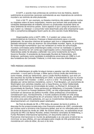 Clube Bilderberg: os Senhores do Mundo – Daniel Estulin
180
O GATT, o acordo mais ambicioso do comércio livre da História, destrói
subtilmente as economias nacionais submetendo-as aos imperativos do comércio
mundial e ao controlo da elite plutocrata.
Com o GA TT, por exemplo, os Estados-membros não podem aplicar multas
ou impostos sobre os bens importados, mesmo que tenham sido produzidos sob
condições desesperadas de trabalho escravo ou produzidas causando dano ao
meio ambiente de terceiros países. Outro aspecto é que o preço do produto e o
que «sabe» ou «deseja» o consumidor está desenhado pela elite empresarial cujos
CEO e conselheiros-delegados fazem parte do ultra-secreto Clube Bilderberg.
Organizações como o GATT, OMC, 'll..C podem ser vistas como
protoministérios do Comércio, Finanças e Desenvolvimento para o mundo
globalizado. Os assuntos internos de qualquer país livre e independente no
passado estiveram «fora do alcance» da comunidade mundial. Agora, os princípios
de «intervenção humanitária» que nos venderam os meios de comunicação
mundiais controlados pelos bilderbergers estão a tornar-se realidade e a ganhar
adeptos. Devemos ter em conta que organizações como a Associação Mundial de
Federalistas estão há décadas a defender-nos como fundamento do futuro
Governo Mundial. O presidente da Associação Mundial de Federalistas, John
Anderson, participou como candidato à presidência americana em 1980 e é um
dos fundadores da Comissão Trilateral, a irmã mais nova dos bilderbergers.
TRÊS MOEDAS UNIVERSAIS
Os bilderbergers já estão há algum tempo a apostar nas três moedas
universais - o euro para a Europa, o dólar para a futura União das Américas e a
outra moeda, ainda por determinar, para a União Pacífico-Asiática, que será um
dos assuntos da reunião de Bilderberg em 2005. A possibilidade de que no mundo
apenas existam três moedas - o dólar, o euro e o iene - foi avançada nas últimas
décadas por vários teóricos monetários, como C. Fred Bergsten, um economista de
Washington com estreitas relações com a Casa Branca, ou Victor Halberstadt,
professor de Economia na Universidade de Leiden, ou Michael H. Armacost da
Universidade de Stanford. Todos pertencem ao Bilderberg, à Comissão Trilateral
(TC) ou ao Council on Foreign Relations (CFR), as três organizações secretas que
controlam as alavancas da política mundial. Estes professores universitários
consideravam que, inevitavelmente, o mundo acabaria dividido em três áreas
monetárias como consequência de um processo natural de integração, planificado
há vários anos pela elite globalista, em que os investimentos internacionais
desempenhariam um importante papel catalisador.
No final da década de 90, o FMI tratou de passar da teoria à prática. A
desculpa foi-lhe proporcionada pela crise financeira asiática de 1997, considerada
por muitos como a primeira crise financeira global, que se viu reforçada pela crise
da dívida da Rússia do Verão de 1998. No Outono deste ano, na assembleia anual
conjunta do FMI e do Banco Mundial, ambos membros venerados de Bilderberg, o
Fundo Monetário Internacional apresentou um documento sobre as crises
financeiras internacionais no mundo da globalização e as vias para erradicá-las ou
minimizar os seus efeitos, em que advogava pela criação de três grandes áreas
monetárias em volta do dólar, do euro e do iene.
 