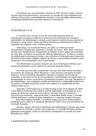Clube Bilderberg: os Senhores do Mundo – Daniel Estulin
181
Coincidindo com as declarações públicas do FMI, Kenneth Clarke, anterior
ministro das Finanças britânico, reconheceu na reunião do Clube Bilderberg de
1999 em Sintra que a consolidação das moedas é uma estratégia idónea para a
comodidade administrativa da elite bancária e empresarial.
OS BRITÂNICOS E A CE
É o terceiro ano em que a aura de comunhão absoluta entre os
bilderbergers europeus, britânicos e americanos foi dissolvida por tensões e
hostilidades. Os bilderbergers, contudo, permanecem unidos nos seus planos de
fortalecer a longo prazo o papel da Polícia Mundial que desempenha a ONU na
regulação das relações e dos conflitos globais.
Além disso, na reunião de Stresa, em 2004, os britânicos foram
severamente criticados por apoiarem a invasão do Iraque. Além disso, censurou-
se-lhes com veemência por fracassarem ao adoptar o euro, apesar da promessa
de Tony Blair de fazê-lo na reunião de 1998 de Bilderberg em Turnburry, Escócia.
Os bilderbergers expressaram ainda o seu mal-estar e frustração pela crescente e
insistente procura dos cidadãos ingleses de deixar a Comunidade Europeia, como
obstáculo à sua consolidação como supra-Estado.
Os bilderbergers europeus disseram aos seus homólogos britânicos que
tinham de perseverar na CE, apesar da crescente oposição interna.
De modo que não deve surpreender-nos que Tony Blair tenha nomeado o
seu homem de confiança, Peter Mandelson, como próximo comissário europeu
britânico. Como comissário, Mandelson «ajudará a preparar as minutas de
propostas, a converter em lei as leis europeias» e representará um papel-chave na
apresentação da nova e controversa Constituição Europeia. (Ou seja, Mandelson é
um bilderberger, cuja verdadeira missão será promover a integração britânica na
CE contra a vontade da grande maioria dos ingleses e a substituição da libra
britânica pelo euro.)
Segundo a informação que o EI Pais divulga no dia 14 de Agosto de 2004,
«José Manuel Durão Barroso mostrou grande capacidade na formação de uma
equipa eficiente nas áreas de Concorrência, Mercado Interno, Comércio e
Economia que ocuparão, respectivamente, a holandesa Neelie Kroes, o irlandês
Charlie McCreevy, o britânico Peter Mandelson e o espanhol Joaquín Almunia».
Este diário sugeria também, no mesmo artigo, que Javier Solana estaria
preparado para juntar-se à equipa de Barroso em 2007 como vice-presidente da
Comissão Europeia.
Barroso, Solana, Almunia e Mandelson são bilderbergers. Prevejo que Kroes,
considerada na Holanda a mulher mais poderosa, e o irlandês McCreevy ambos
globalistas entusiastas, serão os convidados privilegiados na reunião do Clube
Bilderberg em 2005.
A HARMONIZAÇAO TRIBUTARIA
 