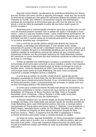 Clube Bilderberg: os Senhores do Mundo – Daniel Estulin
182
Segundo Cecilia Moretti, coordenadora da conferência Bilderberg em Stresa,
que nos facilitou com tanto carinho a seguinte informação: «Este ano, fez-se sentir
os Americanos culpados por não gastarem suficientes dólares dos obtidos nos seus
impostos no mundo. Isto reflecte o compromisso singular dos bilderbergers
europeus de envergonhar os Americanos pelo seu alto nível de vida em vez de
elevar o nível do resto da população mundial até que todos sejam iguais no
terreno mundial.»
Bilderberg quer a «harmonização tributária» para que os países com um alto
nível de impostos possam competir com os países nos quais a tributação é muito
menor - como é o caso dos Estados Unidos - pelos investimentos estrangeiros. Os
bilderbetgers têm como objectivo «harmonizar» a fiscalidade, forçando que o nível
tributário nos EUA e noutros países se incremente para permitir que a taxa de 58
% na Suécia socialista seja «competitiva».
Com o controlo da opinião pública assegurado através dos meios de
comunicação, a estratégia dos bilderbergers é criar tensões entre nações
precavidas em quanto a não perder a identidade nacional, costumes e cultura, que
conduzem a estados de guerra e hostilidades perpétuas que os amos utilizam para
justificar medidas de emergência nacional nos tempos de paz e monstruosos
orçamentos militares. Um dos principais objectivos do Clube Bilderberg consiste
em maximizar os lucros industriais dos seus membros vendendo ao mesmo tempo
as armas e a manteiga.
Aceites as petições dos bilderbergers europeus, a campanha nos meios de
comunicação americanos para convencer os seus cidadãos a aceitar mais impostos
pelo bem das Nações Unidas começará antes do Verão e prolongar-se-á até às
eleições ameri- canas em Novembro de 2004. Como todos os principais meios
comunicação fazem parte do Clube Bilderberg, não será muito complicado
orquestrar a pressão mediática contra a cidadania.
A arma que se utilizou na reunião «impenetrável» detrás das portas
fechadas e guardadas do Grand Hotel des lles Borromées foi o relatório realizado
pelo Centro para o Desenvolvimento Mundial. O seu «Compromisso para o Índice
de Desenvolvimento» mede o comportamento dos principais 21 países ricos com
os seus homólogos pobres e não desenvolvidos.
O Centro para o Desenvolvimento Mundial está dotado de funcionários, ex-
banqueiros e globalistas e recebe a maioria dos seus membros da Fundação
Rockefeller, do Citigroup, do Banco Mundial e da ONU. Tanto a Fundação
Rockefeller como o Citigroup, o Banco Mundial e a ONU estão muito bem
representados nas reuniões anuais dos bilderbergers.
O referido relatório saiu na recente edição da Revista Política Exterior, que a
Fundação Carnegie, uma organização que sempre assiste às reuniões secretas do
Clube Bilderberg, para a paz Internacional publica. Este ano, a Canergie esteve
representada em Stresa pelos americanos Jessica T. Mathews, a sua presidente, e
Robert Kagan, associado sénior e editor do The Weekfy Standard que, além do
mais, é o director do Projecto do Novo Século Americano (Project for New
American Century - PNAC). O objectivo final do PNAC é estabelecer o império
universal americano para poder vergar a vontade de todas as nações.
Ao longo do tempo, segundo Rockefeller, os meios empresariais cooperaram
com este «plano para o mundo» com a «discrição» do silêncio público, pelo que
lhes está muito grato: «Teria sido impossível desenvolvermos um plano para o
mundo se tivéssemos estado submetidos às luzes da publicidade durante todos
estes anos.»
 