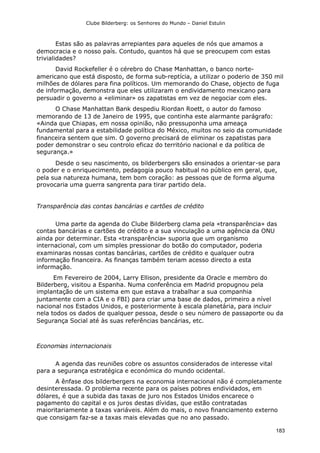 Clube Bilderberg: os Senhores do Mundo – Daniel Estulin
183
Estas são as palavras arrepiantes para aqueles de nós que amamos a
democracia e o nosso país. Contudo, quantos há que se preocupem com estas
trivialidades?
David Rockefeller é o cérebro do Chase Manhattan, o banco norte-
americano que está disposto, de forma sub-reptícia, a utilizar o poderio de 350 mil
milhões de dólares para fina políticos. Um memorando do Chase, objecto de fuga
de informação, demonstra que eles utilizaram o endividamento mexicano para
persuadir o governo a «eliminar» os zapatistas em vez de negociar com eles.
O Chase Manhattan Bank despediu Riordan Roett, o autor do famoso
memorando de 13 de Janeiro de 1995, que continha este alarmante parágrafo:
«Ainda que Chiapas, em nossa opinião, não pressuponha uma ameaça
fundamental para a estabilidade política do México, muitos no seio da comunidade
financeira sentem que sim. O governo precisará de eliminar os zapatistas para
poder demonstrar o seu controlo eficaz do território nacional e da política de
segurança.»
Desde o seu nascimento, os bilderbergers são ensinados a orientar-se para
o poder e o enriquecimento, pedagogia pouco habitual no público em geral, que,
pela sua natureza humana, tem bom coração: as pessoas que de forma alguma
provocaria uma guerra sangrenta para tirar partido dela.
Transparência das contas bancárias e cartões de crédito
Uma parte da agenda do Clube Bilderberg clama pela «transparência» das
contas bancárias e cartões de crédito e a sua vinculação a uma agência da ONU
ainda por determinar. Esta «transparência» suporia que um organismo
internacional, com um simples pressionar do botão do computador, poderia
examinaras nossas contas bancárias, cartões de crédito e qualquer outra
informação financeira. As finanças também teriam acesso directo a esta
informação.
Em Fevereiro de 2004, Larry Ellison, presidente da Oracle e membro do
Bilderberg, visitou a Espanha. Numa conferência em Madrid propugnou pela
implantação de um sistema em que estava a trabalhar a sua companhia
juntamente com a CIA e o FBI) para criar uma base de dados, primeiro a nível
nacional nos Estados Unidos, e posteriormente à escala planetária, para incluir
nela todos os dados de qualquer pessoa, desde o seu número de passaporte ou da
Segurança Social até às suas referências bancárias, etc.
Economias internacionais
A agenda das reuniões cobre os assuntos considerados de interesse vital
para a segurança estratégica e económica do mundo ocidental.
A ênfase dos bilderbergers na economia internacional não é completamente
desinteressada. O problema recente para os países pobres endividados, em
dólares, é que a subida das taxas de juro nos Estados Unidos encarece o
pagamento do capital e os juros destas dívidas, que estão contratadas
maioritariamente a taxas variáveis. Além do mais, o novo financiamento externo
que consigam faz-se a taxas mais elevadas que no ano passado.
 
