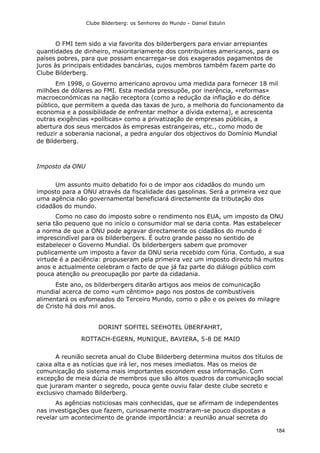 Clube Bilderberg: os Senhores do Mundo – Daniel Estulin
184
O FMI tem sido a via favorita dos bilderbergers para enviar arrepiantes
quantidades de dinheiro, maioritariamente dos contribuintes americanos, para os
países pobres, para que possam encarregar-se dos exagerados pagamentos de
juros às principais entidades bancárias, cujos membros também fazem parte do
Clube Bilderberg.
Em 1998, o Governo americano aprovou uma medida para fornecer 18 mil
milhões de dólares ao FMI. Esta medida pressupõe, por inerência, «reformas»
macroeconómicas na nação receptora (como a redução da inflação e do défice
público, que permitem a queda das taxas de juro, a melhoria do funcionamento da
economia e a possibilidade de enfrentar melhor a dívida externa), e acrescenta
outras exigências «políticas» como a privatização de empresas públicas, a
abertura dos seus mercados às empresas estrangeiras, etc., como modo de
reduzir a soberania nacional, a pedra angular dos objectivos do Domínio Mundial
de Bilderberg.
Imposto da ONU
Um assunto muito debatido foi o de impor aos cidadãos do mundo um
imposto para a ONU através da fiscalidade das gasolinas. Será a primeira vez que
uma agência não governamental beneficiará directamente da tributação dos
cidadãos do mundo.
Como no caso do imposto sobre o rendimento nos EUA, um imposto da ONU
seria tão pequeno que no início o consumidor mal se daria conta. Mas estabelecer
a norma de que a ONU pode agravar directamente os cidadãos do mundo é
imprescindível para os bilderbergers. É outro grande passo no sentido de
estabelecer o Governo Mundial. Os bilderbergers sabem que promover
publicamente um imposto a favor da ONU seria recebido com fúria. Contudo, a sua
virtude é a paciência: propuseram pela primeira vez um imposto directo há muitos
anos e actualmente celebram o facto de que já faz parte do diálogo público com
pouca atenção ou preocupação por parte da cidadania.
Este ano, os bilderbergers ditarão artigos aos meios de comunicação
mundial acerca de como «um cêntimo» pago nos postos de combustíveis
alimentará os esfomeados do Terceiro Mundo, como o pão e os peixes do milagre
de Cristo há dois mil anos.
DORINT SOFlTEL SEEHOTEL ÜBERFAHRT,
ROTTACH-EGERN, MUNIQUE, BAVIERA, 5-8 DE MAIO
A reunião secreta anual do Clube Bilderberg determina muitos dos títulos de
caixa alta e as notícias que irá ler, nos meses imediatos. Mas os meios de
comunicação do sistema mais importantes escondem essa informação. Com
excepção de meia dúzia de membros que são altos quadros da comunicação social
que juraram manter o segredo, pouca gente ouviu falar deste clube secreto e
exclusivo chamado Bilderberg.
As agências noticiosas mais conhecidas, que se afirmam de independentes
nas investigações que fazem, curiosamente mostraram-se pouco dispostas a
revelar um acontecimento de grande importância: a reunião anual secreta do
 