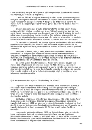 Clube Bilderberg: os Senhores do Mundo – Daniel Estulin
185
Clube Bilderberg, na qual participam as personagens mais poderosas do mundo
das finanças, da indústria e da política.
O ano de 2005 foi mau para Bilderberg e o seu futuro apresenta-se pouco
lisonjeiro. Os ingentes esforços para manter o segredo das reuniões em Rottach-
Egem fracassaram estrepitosamente. A desgraça de Bilderberg é a glória do
mundo livre, e a esperança de controlar as garras do poder no dealbar do novo
milénio.
Embora seja certo que o Clube Bilderberg tenha perdido algum do seu
antigo esplendor, celebra reuniões com o seu habitual secretismo, que faz com
que a franco-maçonaria pareça uma brincadeira de crianças. O pessoal do hotel é
fotografado e controlado de forma exaustiva. Dos porteiros aos gerentes, os
empregados são avisados (sob a ameaça de não voltarem a trabalhar no país) das
consequências de revelar à imprensa qualquer pormenor sobre os convidados.
Os meios de comunicação nacionais e internacionais apenas são bem-vindos
quando tenham prestado um juramento de silên- cio e se responsabilizam os
redactores se algum dos seus jorna- listas «se distrai» e informa sobre o que está
a decorrer.
Enquanto Schrôder, Blair, Chirac, Berlusconi e companhia assistiam às
cimeiras do G8 dos principais líderes do mundo eleitos democraticamente,
estavam acompanhados por numerosos jornalistas dos meios de comunicação
mundiais. Em contrapartida, as idas e vindas nas reuniões de Bilderberg realizam-
se sob a protecção de um verdadeiro pacto de silêncio.
Os temas que se discutam este ano, decidir como deveria ocupar-se o
mundo das relações euro-americanas, o caos no Médio Oriente, a guerra do
Iraque, a economia global ou como prevenir a guerra no Irão e os acordos que se
alcancem terão influência no curso da civilização ocidental e no futuro do planeta.
Esta reunião celebra-se à porta fechada em segredo total, protegida por uma
falange de guardas armados.
Que temas estavam na agenda de Bilderberg para 2005?
Depois de três anos de hostilidades e tensão entre os membros europeus,
britânicos e norte-americanos do Bilderberg causadas pela guerra no Iraque,
recuperou-se a auréola de completo entendimento entre eles. Os membros do
Bilderberg reafirmaram as suas posições e permanecem unidos no seu objectivo a
longo prazo de reforçar o papel das Nações Unidas na regulação dos conflitos e
das relações globais.
Contudo, é importante entender que os Americanos não estão mais a favor
da guerra que os membros do Bilderberg europeus. Os europeus apoiaram a
invasão do Iraque em 1991 por parte do presidente Bush pai e celebraram o final
da «Síndrome do Vietname dos Estados Unidos». Os europeus também apoiaram a
invasão da Jugoslávia do ex-presidente Bill Clinton, envolvendo a NA TO na
operação.
Um assunto muito discutido em 2005 em Rottach-Egern foi o conceito de
impor um imposto directo à população mundial a favor das Nações Unidas
agravando directamente o preço do petróleo à saída do poço. Será a primeira vez
que um organismo não governamental beneficiará directamente de um imposto
sobre os cidadãos das nações livres e escravizadas.
 
