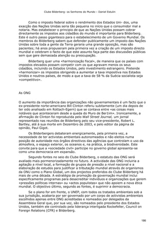 Clube Bilderberg: os Senhores do Mundo – Daniel Estulin
186
Como o imposto federal sobre o rendimento dos Estados Uni- dos, uma
exacção das Nações Unidas seria tão pequena no início que o consumidor mal a
notaria. Mas estabelecer o principio de que as Nações Unidas possam cobrar
directamente os impostos aos cidadãos do mundo é importante para Bilderberg.
Este é outro passo gigantesco para o estabelecimento de um Governo Mundial. Os
membros do Bilderberg sabem que defender publicamente um imposto das Nações
Unidas sobre toda a gente da Terra geraria uma grande oposição, mas são
pacientes; há anos propuseram pela primeira vez a criação de um imposto directo
mundial e celebram o facto de que este assunto faça parte das discussões públicas
sem que gere demasiada atenção ou preocupação.
Bilderberg quer uma «harmonização fiscal», de maneira que os países com
impostos elevados possam competir com os que agravam menos os seus
cidadãos, incluindo os Estados Unidos, pelo investimento estrangeiro. Pretende
«harmonizar» os impostos obrigando a aumentar a taxa impositiva nos Estados
Unidos e noutros países, de modo a que a taxa de 58 % da Suécia socialista seja
«competitivo».
As ONG
O aumento da importância das organizações não governamentais é um facto que o
ex-presidente norte-americano Bill Clinton referiu subitamente (um dia depois de
ter sido analisado em Rottach-Egern) que se contava entre «as coisas mais
notáveis que aconteceram desde a queda do Muro de Ber1im». Ironicamente, a
afirmação de Clinton foi reproduzida pelo Wall Street Journal, um jornal
representado nas reuniões de Bilderberg pelo seu vice-presidente, Robert L.
Bartley, até à sua morte em Dezembro de 2003, e pelo editor da página de
opinião, Paul Gigot.
Os Bilderbergers debateram energicamente, pela primeira vez, a
necessidade de ter activistas ambientais autonomeados e não eleitos numa
posição de autoridade nos órgãos directivos das agências que controlam o uso da
atmosfera, o espaço exterior, os oceanos e, na prática, a biodiversidade. Este
convite para que a «sociedade civil» participe no governo global apresenta-se
como uma democracia em expansão.
Segundo fontes no seio do Clube Bilderberg, o estatuto das ONG será
avaliado mais pormenorizadamente no futuro. A actividade das ONG incluiria a
agitação a nível local, a formação de grupos de pressão a nível nacional e a
elaboração de estudos para justificar a tributação mundial através de organismos
da ONU como o Plano Global, um dos projectos preferidos do Clube Bilderberg há
mais de uma década. A estratégia de promoção da governação mundial inclui
especificamente programas para desacreditar indivíduos e organizações que gerem
«pressões políticas internas» ou «actos populistas» que não apoiem a nova ética
mundial. O objectivo último, segundo as fontes, é suprimir a democracia.
Se o plano for em frente, o UNEP, com todos os tratados ambientais sob a
sua jurisdição, acabaria por ser governado por um corpo de activistas ambientais
escolhidos apenas entre ONG acreditadas e nomeados por delegados da
Assembleia Geral que, por sua vez, são nomeados pelo presidente dos Estados
Unidos, também ele controlado pela liderança interligada Rockefeller, Council on
Foreign Relations (CFR) e Bilderberg.
 