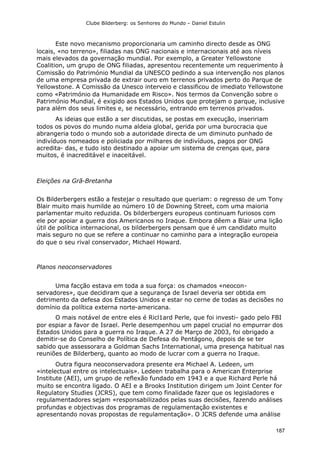 Clube Bilderberg: os Senhores do Mundo – Daniel Estulin
187
Este novo mecanismo proporcionaria um caminho directo desde as ONG
locais, «no terreno», filiadas nas ONG nacionais e internacionais até aos níveis
mais elevados da governação mundial. Por exemplo, a Greater Yellowstone
Coalition, um grupo de ONG filiadas, apresentou recentemente um requerimento à
Comissão do Património Mundial da UNESCO pedindo a sua intervenção nos planos
de uma empresa privada de extrair ouro em terrenos privados perto do Parque de
Yellowstone. A Comissão da Unesco interveio e classificou de imediato Yellowstone
como «Património da Humanidade em Risco». Nos termos da Convenção sobre o
Património Mundial, é exigido aos Estados Unidos que protejam o parque, inclusive
para além dos seus limites e, se necessário, entrando em terrenos privados.
As ideias que estão a ser discutidas, se postas em execução, inseririam
todos os povos do mundo numa aldeia global, gerida por uma burocracia que
abrangeria todo o mundo sob a autoridade directa de um diminuto punhado de
indivíduos nomeados e policiada por milhares de indivíduos, pagos por ONG
acredita- das, e tudo isto destinado a apoiar um sistema de crenças que, para
muitos, é inacreditável e inaceitável.
Eleições na Grã-Bretanha
Os Bilderbergers estão a festejar o resultado que queriam: o regresso de um Tony
Blair muito mais humilde ao número 10 de Downing Street, com uma maioria
parlamentar muito reduzida. Os bilderbergers europeus continuam furiosos com
ele por apoiar a guerra dos Americanos no Iraque. Embora dêem a Blair uma lição
útil de política internacional, os bilderbergers pensam que é um candidato muito
mais seguro no que se refere a continuar no caminho para a integração europeia
do que o seu rival conservador, Michael Howard.
Planos neoconservadores
Uma facção estava em toda a sua força: os chamados «neocon-
servadores», que decidiram que a segurança de Israel deveria ser obtida em
detrimento da defesa dos Estados Unidos e estar no cerne de todas as decisões no
domínio da política externa norte-americana.
O mais notável de entre eles é Ricl1ard Perle, que foi investi- gado pelo FBI
por espiar a favor de Israel. Perle desempenhou um papel crucial no empurrar dos
Estados Unidos para a guerra no Iraque. A 27 de Março de 2003, foi obrigado a
demitir-se do Conselho de Política de Defesa do Pentágono, depois de se ter
sabido que assessorara a Goldman Sachs International, uma presença habitual nas
reuniões de Bilderberg, quanto ao modo de lucrar com a guerra no Iraque.
Outra figura neoconservadora presente era Michael A. Ledeen, um
«intelectual entre os intelectuais». Ledeen trabalha para o American Enterprise
Institute (AEI), um grupo de reflexão fundado em 1943 e a que Richard Perle há
muito se encontra ligado. O AEI e a Brooks Institution dirigem um Joint Center for
Regulatory Studies (JCRS), que tem como finalidade fazer que os legisladores e
regulamentadores sejam «responsabilizados pelas suas decisões, fazendo análises
profundas e objectivas dos programas de regulamentação existentes e
apresentando novas propostas de regulamentação». O JCRS defende uma análise
 
