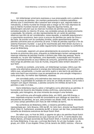 Clube Bilderberg: os Senhores do Mundo – Daniel Estulin
189
Energia
Um bilderberger americano expressou a sua preocupação com a subida em
flecha do preço do petróleo. Um membro pertencente à indústria petrolífera
afirmou que o crescimento não é possível sem energia e que, segundo todos os
indicadores, a oferta mundial de energia está a chegar ao fim mais depressa do
que os líderes mundiais haviam previsto. Segundo algumas fontes, os
bilderbergers calculam que as reservas mundiais de petróleo que podem ser
extraídos durarão no máximo 35 anos, nas condições actuais de desenvolvimento
e população. No entanto, um dos representantes de um cartel do petróleo
observou que têm de ser considerados, nessa equação, a explosão populacional e
o crescimento económico, bem corno a procura de petróleo por parte da China e
da Índia. De acordo com as condições revistas, existe aparentemente apenas
petróleo suficiente para os próximos 20 anos. A falta de petróleo significa o fim do
sistema financeiro mundial - o que já foi reconhecido pelo Wall Street Journal e o
Pinandal Times, dois jornais que estão regularmente representados na conferência
anual de Bilderberg.
A conclusão: esperem um grave abrandamento da economia mundial
durante os próximos dois anos, enquanto os bilderbergers tentam salvaguardar as
reservas restantes de petróleo tirando o dinheiro das mãos das pessoas. Numa
recessão ou, na pior das hipóteses, uma depressão, a população será forçada a
reduzir dramaticamente os seus hábitos de consumo, garantindo assim uma oferta
mais longa de petróleo aos ricos do mundo, enquanto estes tentam descobrir o
que fazer.
Durante os cocktails, uma tarde, um bilderberger europeu referiu que não
existe uma alternativa plausível à energia dos hidrocarbonetos. Um americano
referiu que, actualmente, o mundo usa entre quatro e seis barris de petróleo por
cada novo barril que encontra e que as perspectivas de uma solução milagrosa a
curto prazo são, na melhor das hipóteses, escassas.
Um convidado pediu urna estimativa das reservas convencionais de petróleo
acessíveis. A quantidade foi avaliada em cerca de um bilião de barris. Corno nota à
margem com algum interesse, o planeta consome mil milhões de barris de
petróleo a cada 11,5 dias.
Outro bilderberg inquiriu sobre o hidrogênio corno alternativa ao petróleo. O
funcionário do Governo dos Estados Unidos confirmou, soturnamente, que a
salvação, pelo hidrogénio, da crise iminente da energia é uma fantasia.
Isto confirma uma afirmação pública feita, em 2003, pela IHS Energy, a
mais respeitada empresa mundial de consultadoria que cataloga as reservas e
descobertas de petróleo, de que, pela primeira vez desde 1920, não foi descoberto
um único campo petrolífero com mais de 500 milhões de barris.
Na conferência de Bilderberg 2005, a indústria petrolífera esteve
representada por: John Browne, CEO da BP; Sir John Kerr, director da Royal Dutch
Shell; Peter D. Sutherland, presidente da BP; e Jeroen van der Veer, presidente do
conselho de directores executivos da Royal Dutch Shell.
De referir que, no final de 2003, o gigante do gás e do petróleo Royal Dutch
Shell anunciou que sobrestimara as suas reservas em 20 %. A rainha Beatriz dos
Países Baixos, principal accionista da Royal Dutch Shell, é membro de pleno direito
do Clube Bilderberg. O seu pai, o príncipe Bernhard, foi um dos fundado- res do
grupo, em 1954. O Los Angeles Times (18 de Janeiro de 2005) noticiou: «Para as
 