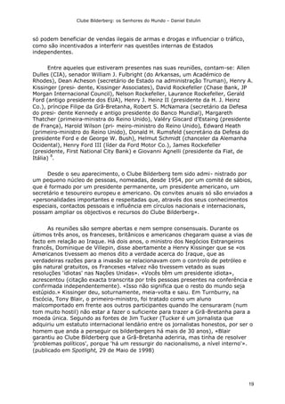 Clube Bilderberg: os Senhores do Mundo – Daniel Estulin
19
só podem beneficiar de vendas ilegais de armas e drogas e influenciar o tráfico,
como são incentivados a interferir nas questões internas de Estados
independentes.
Entre aqueles que estiveram presentes nas suas reuniões, contam-se: Allen
Dulles (CIA), senador William J. Fulbright (do Arkansas, um Académico de
Rhodes), Dean Acheson (secretário de Estado na administração Truman), Henry A.
Kissinger (presi- dente, Kissinger Associates), David Rockefeller (Chase Bank, JP
Morgan Internacional Council), Nelson Rockefeller, Laurance Rockefeller, Gerald
Ford (antigo presidente dos EUA), Henry J. Heinz II (presidente da H. J. Heinz
Co.), príncipe Filipe da Grã-Bretanha, Robert S. McNamara (secretário da Defesa
do presi- dente Kennedy e antigo presidente do Banco Mundial), Margareth
Thatcher (primeira-ministra do Reino Unido), Valéry Giscard d'Estaing (presidente
de França), Harold Wilson (pri- meiro-ministro do Reino Unido), Edward Heath
(primeiro-ministro do Reino Unido), Donald H. Rumsfeld (secretário da Defesa do
presidente Ford e de George W. Bush), Helmut Schmidt (chanceler da Alemanha
Ocidental), Henry Ford III (líder da Ford Motor Co.), James Rockefeller
(presidente, First National City Bank) e Giovanni Agnelli (presidente da Fiat, de
Itália)
8
.
Desde o seu aparecimento, o Clube Bilderberg tem sido admi- nistrado por
um pequeno núcleo de pessoas, nomeadas, desde 1954, por um comité de sábios,
que é formado por um presidente permanente, um presidente americano, um
secretário e tesoureiro europeu e americano. Os convites anuais só são enviados a
«personalidades importantes e respeitadas que, através dos seus conhecimentos
especiais, contactos pessoais e influência em círculos nacionais e internacionais,
possam ampliar os objectivos e recursos do Clube Bilderberg».
As reuniões são sempre abertas e nem sempre consensuais. Durante os
últimos três anos, os franceses, britânicos e americanos chegaram quase a vias de
facto em relação ao Iraque. Há dois anos, o ministro dos Negócios Estrangeiros
francês, Dominique de Villepin, disse abertamente a Henry Kissinger que se «os
Americanos tivessem ao menos dito a verdade acerca do Iraque, que as
verdadeiras razões para a invasão se relacionavam com o controlo de petróleo e
gás natural gratuitos, os Franceses «talvez não tivessem vetado as suas
resoluções 'idiotas' nas Nações Unidas». «Vocês têm um presidente idiota»,
acrescentou (citação exacta transcrita por três pessoas presentes na conferência e
confirmada independentemente). «Isso não significa que o resto do mundo seja
estúpido.» Kissinger deu, soturnamente, meia-volta e saiu. Em Turnburry, na
Escócia, Tony Blair, o primeiro-ministro, foi tratado como um aluno
malcomportado em frente aos outros participantes quando lhe censuraram (num
tom muito hostil) não estar a fazer o suficiente para trazer a Grã-Bretanha para a
moeda única. Segundo as fontes de Jim Tucker (Tucker é um jornalista que
adquiriu um estatuto internacional lendário entre os jornalistas honestos, por ser o
homem que anda a perseguir os bilderbergers há mais de 30 anos), «Blair
garantiu ao Clube Bilderberg que a Grã-Bretanha aderiria, mas tinha de resolver
'problemas políticos', porque 'há um ressurgir do nacionalismo, a nível interno'».
(publicado em Spotlight, 29 de Maio de 1998)
 