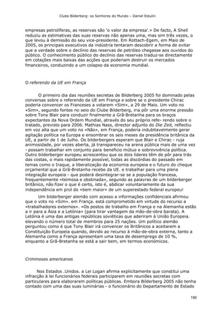 Clube Bilderberg: os Senhores do Mundo – Daniel Estulin
190
empresas petrolíferas, as reservas são 'o valor da empresa'.» De facto, A Shell
reduziu as estimativas das suas reservas não apenas uma, mas sim três vezes, o
que levou à demissão do seu vice-presidente. Em Rottach-Egem, em Maio de
2005, os principais executivos da indústria tentaram descobrir a forma de evitar
que a verdade sobre o declínio das reservas de petróleo chegasse aos ouvidos do
público. O conhecimento público do declínio das reservas traduz-se directamente
em cotações mais baixas das acções que poderiam destruir os mercados
fmanceiros, conduzindo a um colapso da economia mundial.
O referendo da UE em França
O primeiro dia das reuniões secretas de Bilderberg 2005 foi dominado pelas
conversas sobre o referendo da UE em França e sobre se o presidente Chirac
poderia convencer os Franceses a votarem «Sim», a 29 de Maio. Um voto no
«Sim», segundo fontes no seio do Clube Bilderberg, iria pôr uma enorme pressão
sobre Tony Blair para conduzir finalmente a Grã-Bretanha para os braços
expectantes da Nova Ordem Mundial, através do seu próprio refe- rendo sobre o
tratado, previsto para 2006. Mathias Nass, director adjunto do Die Zeit, reflectiu
em voz alta que um voto no «Não», em França, poderia indubitavelmente gerar
agitação política na Europa e ensombrar os seis meses da presidência britânica da
UE, a partir de 1 de Julho. Os bilderbergers esperam que Blair e Chirac - ruja
animosidade, por vezes aberta, já transpareceu na arena pública mais de uma vez
- possam trabalhar em conjunto para beneficio mútuo e sobrevivência política.
Outro bilderberger europeu acrescentou que os dois líderes têm de pôr para trás
das costas, o mais rapidamente possível, todas as discórdias do passado em
temas como o Iraque, a liberalização da economia europeia e o futuro do cheque
orçamental que a Grã-Bretanha recebe da UE. e trabalhar para uma plena
integração europeia - que poderá desintegrar-se se a população francesa,
frequentemente «teimosa e obstinada», segundo as palavras de um bilderberger
britânico, não fizer o que é certo, isto é, abdicar voluntariamente da sua
independência em prol do «bem maior» de um superestado federal europeu!
Um bilderberger alemão com acesso a informações confidenciais afirmou
que o voto no «Sim». em França. está comprometido em virtude do recurso a
«trabalhadores externos». «Os postos de trabalho em França e na Alemanha estão
a ir para a Ásia e a Letónia» (para tirar vantagem da mão-de-obra barata). A
Letónia é uma das antigas repúblicas soviéticas que aderiram à União Europeia.
elevando o número total de membros para 25 nações. Um político alemão
perguntou como é que Tony Blair irá convencer os Britânicos a aceitarem a
Constituição Europeia quando, devido ao recurso à mão-de-obra externa, tanto a
Alemanha como a França apresentam uma taxa de desemprego de 10 %,
enquanto a Grã-Bretanha se está a sair bem, em termos económicos.
Criminosos americanos
Nos Estados .Unidos. a Lei Logan afirma explicitamente que constitui uma
infracção à lei funcionários federais participarem em reuniões secretas com
particulares para elaborarem políticas públicas. Embora Bilderberg 2005 não tenha
contado com uma das suas luminárias - o funcionário do Departamento de Estado
 