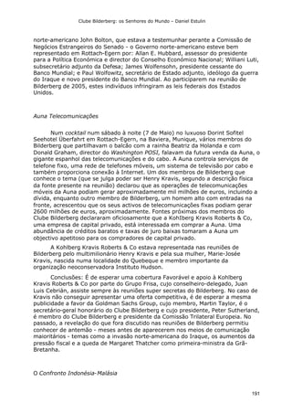 Clube Bilderberg: os Senhores do Mundo – Daniel Estulin
191
norte-americano John Bolton, que estava a testemunhar perante a Comissão de
Negócios Estrangeiros do Senado - o Governo norte-americano esteve bem
representado em Rottach-Egern por: Allan E. Hubbard, assessor do presidente
para a Política Económica e director do Conselho Económico Nacional; Williani Luti,
subsecretário adjunto da Defesa; James Wolfensohn, presidente cessante do
Banco Mundial; e Paul Wolfowitz, secretário de Estado adjunto, ideólogo da guerra
do Iraque e novo presidente do Banco Mundial. Ao participarem na reunião de
Bilderberg de 2005, estes indivíduos infringiram as leis federais dos Estados
Unidos.
Auna Telecomunicações
Num cocktail num sábado à noite (7 de Maio) no luxuoso Dorint Sofitel
Seehotel Überfahrt em Rottach-Egern, na Baviera, Munique, vários membros do
Bilderberg que partilhavam o balcão com a rainha Beatriz da Holanda e com
Donald Graham, director do Washington POSI, falavam da futura venda da Auna, o
gigante espanhol das telecomunicações e do cabo. A Auna controla serviços de
telefone fixo, uma rede de telefones móveis, um sistema de televisão por cabo e
também proporciona conexão à Internet. Um dos membros de Bilderberg que
conhece o tema (que se julga poder ser Henry Kravis, segundo a descrição física
da fonte presente na reunião) declarou que as operações de telecomunicações
móveis da Auna podiam gerar aproximadamente mil milhões de euros, incluindo a
dívida, enquanto outro membro de Bilderberg, um homem alto com entradas na
fronte, acrescentou que os seus activos de telecomunicações fixas podiam gerar
2600 milhões de euros, aproximadamente. Fontes próximas dos membros do
Clube Bilderberg declararam oficiosamente que a KohIberg Kravis Roberts & Co,
uma empresa de capital privado, está interessada em comprar a Auna. Uma
abundância de créditos baratos e taxas de juro baixas tomaram a Auna um
objectivo apetitoso para os compradores de capital privado.
A Kohlberg Kravis Roberts & Co estava representada nas reuniões de
Bilderberg pelo multimilionário Henry Kravis e pela sua mulher, Marie-Josée
Kravis, nascida numa localidade do Quebeque e membro importante da
organização neoconservadora Instituto Hudson.
Conclusões: É de esperar uma cobertura Favorável e apoio à Kohlberg
Kravis Roberts & Co por parte do Grupo Frisa, cujo conselheiro-delegado, Juan
Luis Cebrián, assiste sempre às reuniões super secretas do Bilderberg. No caso de
Kravis não conseguir apresentar uma oferta competitiva, é de esperar a mesma
publicidade a favor da Goldman Sachs Group, cujo membro, Martin Taylor, é o
secretário-geral honorário do Clube Bilderberg e cujo presidente, Peter Sutherland,
é membro do Clube Bilderberg e presidente da Comissão Trilateral Europeia. No
passado, a revelação do que fora discutido nas reuniões de Bilderberg permitiu
conhecer de antemão - meses antes de aparecerem nos meios de comunicação
maioritários - temas como a invasão norte-americana do Iraque, os aumentos da
pressão fiscal e a queda de Margaret Thatcher como primeira-ministra da Grã-
Bretanha.
O Confronto Indonésia-Malásia
 