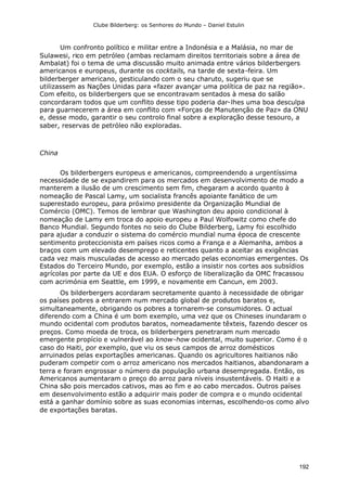 Clube Bilderberg: os Senhores do Mundo – Daniel Estulin
192
Um confronto político e militar entre a Indonésia e a Malásia, no mar de
Sulawesi, rico em petróleo (ambas reclamam direitos territoriais sobre a área de
Ambalat) foi o tema de uma discussão muito animada entre vários bilderbergers
americanos e europeus, durante os cocktails, na tarde de sexta-feira. Um
bilderberger americano, gesticulando com o seu charuto, sugeriu que se
utilizassem as Nações Unidas para «fazer avançar uma política de paz na região».
Com efeito, os bilderbergers que se encontravam sentados à mesa do salão
concordaram todos que um conflito desse tipo poderia dar-lhes uma boa desculpa
para guarnecerem a área em conflito com «Forças de Manutenção de Paz» da ONU
e, desse modo, garantir o seu controlo final sobre a exploração desse tesouro, a
saber, reservas de petróleo não exploradas.
China
Os bilderbergers europeus e americanos, compreendendo a urgentíssima
necessidade de se expandirem para os mercados em desenvolvimento de modo a
manterem a ilusão de um crescimento sem fim, chegaram a acordo quanto à
nomeação de Pascal Lamy, um socialista francês apoiante fanático de um
superestado europeu, para próximo presidente da Organização Mundial de
Comércio (OMC). Temos de lembrar que Washington deu apoio condicional à
nomeação de Lamy em troca do apoio europeu a Paul Wolfowitz como chefe do
Banco Mundial. Segundo fontes no seio do Clube Bilderberg, Lamy foi escolhido
para ajudar a conduzir o sistema do comércio mundial numa época de crescente
sentimento proteccionista em países ricos como a França e a Alemanha, ambos a
braços com um elevado desemprego e reticentes quanto a aceitar as exigências
cada vez mais musculadas de acesso ao mercado pelas economias emergentes. Os
Estados do Terceiro Mundo, por exemplo, estão a insistir nos cortes aos subsídios
agrícolas por parte da UE e dos EUA. O esforço de liberalização da OMC fracassou
com acrimónia em Seattle, em 1999, e novamente em Cancun, em 2003.
Os bilderbergers acordaram secretamente quanto à necessidade de obrigar
os países pobres a entrarem num mercado global de produtos baratos e,
simultaneamente, obrigando os pobres a tornarem-se consumidores. O actual
diferendo com a China é um bom exemplo, uma vez que os Chineses inundaram o
mundo ocidental com produtos baratos, nomeadamente têxteis, fazendo descer os
preços. Como moeda de troca, os bilderbergers penetraram num mercado
emergente propício e vulnerável ao know-how ocidental, muito superior. Como é o
caso do Haiti, por exemplo, que viu os seus campos de arroz domésticos
arruinados pelas exportações americanas. Quando os agricultores haitianos não
puderam competir com o arroz americano nos mercados haitianos, abandonaram a
terra e foram engrossar o número da população urbana desempregada. Então, os
Americanos aumentaram o preço do arroz para níveis insustentáveis. O Haiti e a
China são pois mercados cativos, mas ao fim e ao cabo mercados. Outros países
em desenvolvimento estão a adquirir mais poder de compra e o mundo ocidental
está a ganhar domínio sobre as suas economias internas, escolhendo-os como alvo
de exportações baratas.
 