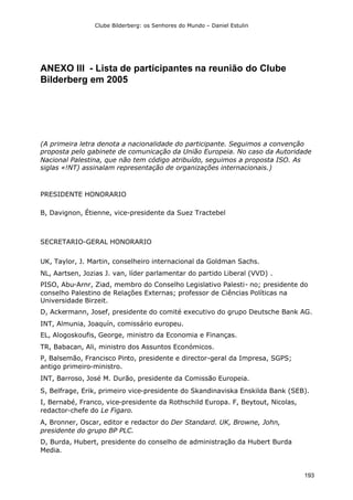 Clube Bilderberg: os Senhores do Mundo – Daniel Estulin
193
ANEXO III - Lista de participantes na reunião do Clube
Bilderberg em 2005
(A primeira letra denota a nacionalidade do participante. Seguimos a convenção
proposta pelo gabinete de comunicação da União Europeia. No caso da Autoridade
Nacional Palestina, que não tem código atribuído, seguimos a proposta ISO. As
siglas «!NT) assinalam representação de organizações internacionais.)
PRESIDENTE HONORARIO
B, Davignon, Étienne, vice-presidente da Suez Tractebel
SECRETARIO-GERAL HONORARIO
UK, Taylor, J. Martin, conselheiro internacional da Goldman Sachs.
NL, Aartsen, Jozias J. van, líder parlamentar do partido Liberal (VVD) .
PISO, Abu-Arnr, Ziad, membro do Conselho Legislativo Palesti- no; presidente do
conselho Palestino de Relações Externas; professor de Ciências Políticas na
Universidade Birzeit.
D, Ackermann, Josef, presidente do comité executivo do grupo Deutsche Bank AG.
INT, Almunia, Joaquín, comissário europeu.
EL, Alogoskoufis, George, ministro da Economia e Finanças.
TR, Babacan, Ali, ministro dos Assuntos Económicos.
P, Balsemão, Francisco Pinto, presidente e director-geral da Impresa, SGPS;
antigo primeiro-ministro.
INT, Barroso, José M. Durão, presidente da Comissão Europeia.
S, Belfrage, Erik, primeiro vice-presidente do Skandinaviska Enskilda Bank (SEB).
I, Bernabé, Franco, vice-presidente da Rothschild Europa. F, Beytout, Nicolas,
redactor-chefe do Le Figaro.
A, Bronner, Oscar, editor e redactor do Der Standard. UK, Browne, John,
presidente do grupo BP PLC.
D, Burda, Hubert, presidente do conselho de administração da Hubert Burda
Media.
 