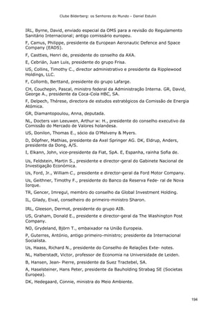 Clube Bilderberg: os Senhores do Mundo – Daniel Estulin
194
IRL, Byrne, David, enviado especial da OMS para a revisão do Regulamento
Sanitário Internacional; antigo comissário europeu.
F, Camus, Philippe, presidente da European Aeronautic Defence and Space
Company (EADS).
F, Castties, Henri de, presidente do conselho da AXA.
E, Cebrián, Juan Luis, presidente do grupo Frisa.
US, Collins, Timothy C., director administrativo e presidente da Ripplewood
Holdings, LLC.
F, Collomb, Berttand, presidente do grupo Lafarge.
CH, Couchepin, Pascal, ministro federal da Administração Interna. GR, David,
George A., presidente da Coca-Cola HBC, SA.
F, Delpech, Thérese, directora de estudos estratégicos da Comissão de Energia
Atómica.
GR, Diamantopoulou, Anna, deputada.
NL, Docters van Leeuwen, Arthur w: H., presidente do conselho executivo da
Comissão do Mercado de Valores holandesa.
US, Donilon, Thomas E., sócio da O'Melveny & Myers.
D, Dôpfner, Mathias, presidente da Axel Springer AG. DK, Eldrup, Anders,
presidente da Dong, A/S.
I, Elkann, John, vice-presidente da Fiat, SpA. E, Espanha, rainha Sofia de.
Us, Feldstein, Martin S., presidente e director-geral do Gabinete Nacional de
Investigação Económica.
Us, Ford, Jr., William C., presidente e director-geral da Ford Motor Company.
Us, Geithner, Timothy F., presidente do Banco da Reserva Fede- ral de Nova
Iorque.
TR, Gencer, Imregul, membro do conselho da Global Investment Holding.
IL, Gilady, Eival, conselheiro do primeiro-ministro Sharon.
IRL, Gleeson, Dermot, presidente do grupo AIB.
US, Graham, Donald E., presidente e director-geral da The Washington Post
Company.
NO, Grydeland, Björn T., embaixador na União Europeia.
P, Guterres, António, antigo primeiro-ministro; presidente da Internacional
Socialista.
Us, Haass, Richard N., presidente do Conselho de Relações Exte- notes.
NL, Halberstadt, Victor, professor de Economia na Universidade de Leiden.
B, Hansen, Jean- Pierre, presidente da Suez Tractebel, SA.
A, Haselsteiner, Hans Peter, presidente da Bauholding Strabag SE (Societas
Europea).
DK, Hedegaard, Connie, ministra do Meio Ambiente.
 