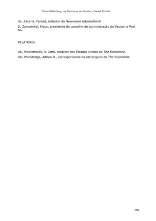 Clube Bilderberg: os Senhores do Mundo – Daniel Estulin
198
Us, Zacaria, Fareed, redactor da Newsweek International
D, Zumwinkel, Klaus, presidente do conselho de administração da Deutsche Post
AG.
RELATORES
UK, Micklethwait, R. John, redactor nos Estados Unidos do The Economist.
UK, Wooldridge, Adrian D., correspondente no estrangeiro do The Economist.
 
