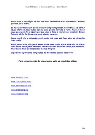Clube Bilderberg: os Senhores do Mundo – Daniel Estulin
199
Você teve o privilégio de ler um livro fantástico mas assustador. Melhor
que ele, só a Bíblia.
Se não acreditava em Deus está no tempo de passar a acreditar. Só com a
ajuda Dele se pode lutar contra esta gente corruta e ruim. Reze a Ele e
peça para que Ele o ajude porque você e todo o mundo vai precisar. Estou
falando sério. Só Deus nos pode ajudar mesmo.
Como você viu, a situação está muito má mas vai ficar pior se ninguém
fizer nada.
Você pensa que não pode fazer nada mas pode. Para além de se voltar
para Deus, você pode também tomar atitudes práticas como por exemplo,
falar deste livro ou emprestar a seus amigos.
Organize ou participe em grupos de discussão destes assuntos.
Para complemento de informação, veja os seguintes sítios:
www.infowars.com
www.prisonplanet.com
www.danielestulin.com
www.bilderberg.org
www.resistente.org
 