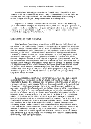 Clube Bilderberg: os Senhores do Mundo – Daniel Estulin
20
«O senhor é uma Maggie Thatcher de calças», disse um alemão a Blair.
Tratava-se de um lembrete rude de que Lady Thatcher fora apeada de chefe do
governo pelo seu próprio Partido Con- servador, por ordens de Bilderberg, e
substituída por John Major, uma personalidade mais manipulável.
Alguns dos membros da elite ocidental assistem à reunião de Bilderberg
«para embelezar e reforçar um consenso virtual, uma ilusão de que a globalização,
definida segundo os seus termos - o que é bom para a banca e para as grandes
empresas é bom para todos os outros - é inevitável e para o maior bem da
humanidade», segundo John Williams9
.
BILDERBERG, DE PERTO E PESSOAL
Otto Wolff von Amerongen, o presidente e CEO da Otto Wolff GmbH, da
Alemanha, e um dos membros fundadores de Bilderberg, explicou que a reunião
era estruturada com introduções breves a um determinado tópico e, em seguida,
uma discussão geral. Wolff von Amerongen, um homem a quem é atribuída a
revitalização dos laços comerciais entre a Alemanha e o antigo bloco soviético,
funcionou como embaixador informal da Alemanha na Rússia. O passado deste
homem «amável» liga-o ao roubo, pela Alemanha nazi, dos bens dos judeus,
durante a Segunda Guerra Mundial. Werner Ruegemer, que co-realizou, em 2001,
um documentário televisivo sobre a empresa familiar de Wolff, disse que este foi
espião nazi em Portugal, implicado na venda do ouro pilhado aos bancos centrais
das nações europeias que Hider vencera e de acções que haviam sido roubadas
aos judeus. Wolff forneceu também tungsténio, um metal crucial para os
armamentos utilizado para endurecer o aço das espingardas e peças de artilharia,
afirmou Ruegemer. Nessa altura, Portugal era o único país que exportava
tungsténio para a Alemanha.
Dois delegados que preferiram permanecer anónimos, mas que se pensa
serem britânicos, explicaram que há um grupo de trabalho formado por um
moderador e duas ou três pessoas. Seis «grupos de trabalho», cada um com três
membros, orientam as conversas. Após um discurso introdutório de cerca de dez
minutos, os restantes participantes escolhem - quando querem participar na
conversa - se pretendem falar durante um, três ou cinco minutos - erguendo um,
três ou cinco dedos. Os que vão falar durante um minuto são os primeiros a usar
da palavra. Cada um tem cinco minutos para falar sobre o tema em questão e
depois há «perguntas de análise, que têm uma duração de 5, 3 ou 2 minutos».
Não há documentos introdutórios, e não há actas, embora seja exigido aos
delegados que preparem antecipadamente as suas intervenções. A lista inicial de
participantes «propostos» é posta a circular logo em Janeiro, sendo a selecção
final realizada em Março. Para evitar infiltrações, o Comité de Direcção de
Bilderberg marca a data da reunião com quatro meses de antecedência, mas o
nome do hotel só é anunciado uma semana antes. Na cerimónia de abertura da
reunião, o presidente lembra as regras de procedimento de Bilderberg e, em
seguida, passa para o primeiro ponto da ordem de trabalhos. Bilderberg marca
todo o material que distribuiu aos seus membros com «pessoal e estritamente
confidencial, e não para publicação».
 