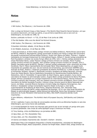 Clube Bilderberg: os Senhores do Mundo – Daniel Estulin
200
Notas
CAPÍTULO I
1 Will Hutton, The Observer, 1 de Fevereiro de 1998.
2Ver o artigo de Richard Creasy e Pete Sawyer «The World's Most Powerful Secret Society», em que
os autores descrevem, em toda sua glória, a sua primeira experiência cara a cara com os
bilderbergers, na reunião de 1998, na
Escócia. publicado no Punch - n.º 55, 23 de Maio-5 de Junho de 1998.
3 The Old Stables: Who runs the World? de Richard Greaves.
4 Will Hutton, The Observer, 1 de Fevereiro de 1998.
5 Guardian Unlimited, sábado, 10 de Março de 2001.
6 Jim McBeth, Scolsmon, 15 de Maio de 1998.
7 www.borromees.it. 8 Denis Healy (antigo ministro da Defesa britânico), Manlio Brosio (secre-tário
da NATO), Wilfred S. Baumgartner (antigo governador do Banco de França e antigo alto funcionário
da grande multinacional francesa Rhône-Poulenc), Guido Carli (Banco de Itália), Thomas L. Hughes
(presidente do Carnegie Endowrnent for International Peace), Williarn P. Bundy (antigo presidente da
Ford Foundation e director da revista Forngn Affairs do CFR), John J. McCloy (antigo presidente do
Chase Manhattan Bank), Lester Pearson (antigo primeiro-ministro do Canadá), Pierre Trudeau
(antigo primeiro-ministro do Canadá), Jean Chrétien (antigo primeiro-ministro do Canadá), Dirk U.
Stikker (secretário-geral da NATO), George F. Kennan (antigo embaixador norte- americano da União
Soviética), Paul H. Nitze (representante do Schroeder Bank. Nitze desempenhou um papel muito
importante em questões dos acor- dos de Controlo de Armamentos, que estiveram SEMPRE sob a
direcção da RIIA), Robert o. Anderson (presidente da Atlantic-Richfield Co. e chefe do Aspen Institute
of Humanistic Studies), Donald S. MacDonald (ministro canadiano da Defesa Nacional), príncipe
Claus dos Países Baixos, Marcus Wallenberg (presidente do Skandinaviska Enskilda Banken, de
Estocolmo), John D. Rockefeller IV (governador de West Vlrginia, agora senador), Cyrus Vance
(secretário de Estado na administração Carter), Eugene Black (antigo presidente do Banco Mundial),
Joseph Johnson (presidente do Carnegie Endowment for International Peace), Hannes Androsch
(ministro austríaco das Finanças), Paul van Zeeland (primeiro-ministro da Bélgica), Pierre Commin
(secretário do Partido Socialista Francês), Imbriani Longo (director-geral do Banco Nationale del
Lavoro, de Itália), visconde Étienne Davignon (ministro belga dos Negócios Estrangeiros), Gen.
Andrew J. Goodpaster (antigo Comandante Supremo Aliado na Europa e, mais tarde,
superintendente da Academia de West Point), Zbigniew Brzezinski, Gen. Alexander Haig
(comandante europeu da NATO, antigo assistente de Kissinger, Vt:io a ser mais tarde secretário de
Estado na administração Reagan), barão Edmond de Rothschild, Pierce Paul Schweitzer (director
executivo do Fundo Monetário Internacional da ONU), Otto Wolff (industrial alemão muito
importante).
9 John Wllliams, «Atlanticism: The Achille's Heel of European Security, Self-Identity and Collective
Will».
10 Ver o apêndice 3 para uma lista de conversações secretas entre as diferentes facções no seio dos
bilderbergers, que nunca havia sido publicada.
11 A revista Spotlight foi morta nos tribunais pelo governo por se ter tornado um perigo sério para
os planos globalistas. Das cinzas da velha Spotlight surgiu a Americon me Press.
12 Tony Gosling, critico de Bilderberg e ex-jornalista da BBC.
13 Gary Allen, em The «Rockefeller File).
14 Gary Allen, em The «Rockefeller File).
15 Outros convidados importantes são: Donald E. Graham - director,
Washington Post,o Jim Hoagland (frequente) e Charles Krauthammer, colunistas do Washington
Post,o Andrew Knight, News Corporation, director do Knight Rider; Osborn Eliot, antigo director da
 