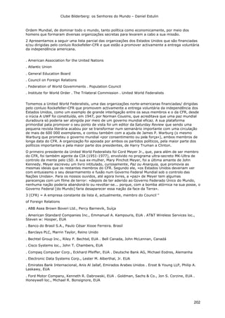 Clube Bilderberg: os Senhores do Mundo – Daniel Estulin
202
Ordem Mundial, de dominar todo o mundo, tanto política como economicamente, por meio dos
homens que formaram diversas organizações secretas para levarem a cabo a sua missão.
2 Apresentamos a seguir uma lista parcial das organizações dos Estados Unidos que são financiadas
e/ou dirigidas pelo conluio Rockefeller-CFR e que estão a promover activamente a entrega voluntária
da independência americana.
. American Association for the United Nations
. Atlantic Union
. General Education Board
. Council on Foreign Relations
. Federation of World Govemments . Population Council
. lnstitute for World Order . The Trilateral Commission . United World Federalists
Tomemos a United World Federalists, uma das organizações norte-americanas financiadas/ dirigidas
pelo conluio Rockefeller-CFR que promovem activamente a entrega voluntária da independência dos
Estados Unidos, como um exemplo de grande interligação entre os seus membros e o da CFR, desde
o irúcia A UWF foi constituída, em 1947, por Norman Cousins, que acreditava que uma paz mundial
duradoura só poderia ser atingida por meio de um governo mundial eficaz. A sua plataforma
primordial pata promover o seu ponto de vista foi um editor da Saturday Review que sendo uma
pequena revista literária acabou por se transformar num semanário importante com uma circulação
de mais de 600 000 exemplares, e contou também com a ajuda de James P. Warburg (o mesmo
Warburg que prometeu o governo mundial «por consentimento ou pela força»), ambos membros de
longa data do CFR. A organização foi apoiada por ambos os partidos políticos, pela maior parte dos
políticos importantes e pela maior parte dos presidentes, de Harry Truman a Clinton.
O primeiro presidente da United World Federalists foi Cord Meyer Jr., que, para além de ser membro
do CFR, foi também agente da CIA (1951-1977), envolvido no programa ultra-secreto MK-Ultra de
controlo da mente pelo LSD. A sua ex-mulher, Mary Pinchot Meyer, foi a última amante de John
Kennedy. Meyer escreveu um livro intitulado, curiosamente, Paz ou Anarquia, que promovia as
mesmas ideias que os restantes membros do CFR. Segundo ele, «os Estados Unidos deveriam ver
com entusiasmo o seu desarmamento e fusão num Governo Federal Mundial sob o controlo das
Nações Unidas». Para os nossos ouvidos, até agora livres, a «paz» de Meyer tem algumas
parecenças com um filme de terror: «depois de ter aderido ao Governo Federado Único do Mundo,
nenhuma nação poderia abandoná-lo ou revoltar-se... porque, com a bomba atórnica na sua posse, o
Governo Federal [do Mundo] faria desaparecer essa nação da face da Terra».
3 (CFR) = A empresa constante da lista é, actualmente, membro do Council "
of Foreign Relations
. ABB Asea Brown Boveri Ltd., Percy Barnevik, Suíça
. American Standard Companies Inc., Emmanuel A. Kampouris, EUA . AT&T Wireless Services loc.,
Steven w: Hooper, EUA
. Banco do Brasil S.A., Paulo César Xiooe Ferreira. Brasil
. Barclays PLC, Marrin Taylor, Reino Unido
. Bechtel Group Inc., Riley P. Bechtel, EUA . Bell Canada, John McLennan, Canadá
. Cisco Systems loc., John T. Chambers, EUA
. Compaq Computer Corp., Eckhard Pfeiffer, EUA . Deutsche Bank AG, Michael Eodres, Alemanha
. Electronic Data Systems Corp., Lester M. Alberthal, Jr. EUA
. Emirates Bank Internacional, Anis Al Jallaf, Emirados Arabes Unidos . Erost & Young LLP, Philip A.
Laskawy, EUA
. Ford Motor Company, Kenneth R. Dabrowski, EUA . Goldman, Sachs & Co., Jon S. Corzine, EUA .
Honeywell loc., Michael R. Bonsignore, EUA
 