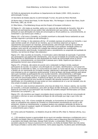 Clube Bilderberg: os Senhores do Mundo – Daniel Estulin
204
18 Chefe do planeamento de políticas no Departamento de Estado (1950- 1953), durante a
administração Truman.
19 Secretário de Estado adjunto na administração Truman, fez parte do Plano Marshall.
20 Michio Kaku e Daniel Axel Road, To Win Nuclear War; The Pentagon.'s Secret War Plans, South
End Press, 1987, pp. 63-64.
21 Mike Peters, «The Bilderberg Group and the Project of European Unification».
22 Página 21: «Em todas as reuniões, aplica-se a regra de não atribuição do Conselho. Esta dá a
garantia aos participantes de que podem falar abertamente sem que outros, mais tarde, lhes
atribuam as suas afirmações em meios de comunicação ou fóruns públicos ou, conscientemente, as
transmitam o que Outros que o farão.))
Página 122: «(Tal como o Conselho, os Comités incentivam a discussão franca realizando as suas
reuniões seguindo o princípio da não atribuição.))
Página 169: O Artigo 11 dos estatutos afirma: «É condição expresso do pertenço ao Conselho, o que
cada membro acede em virtude de ser membro, que os membros observem as regras e
regulamentos que possam ser impostas, periodicamente, pela Direcção relativas às reuniões do
Conselho ou à atribuição das declarações nelas proferidas e que qualquer revelação pública ou
qualquer outro acto de um membro em violação das mesmas possam ser considerados,
discricionariamente, pela Direcção, fundamento para o cancelamento ou suspensão da qualidade de
membro, nos termos do Artigo I dos estatutos.)
Página 174: «Nas reuniões do Conselho, é incentivada o pleno liberdade de expressão. É garantido
aos participantes que podem falar abertamente, uma vez que é tradição do Conselho que outros não
lhes atribuirão ou identificarão as suas declarações em meios de comunicação social ou fóruns
públicos ou, conscientemente, as transmitirão o pessoas que o farão. Espera-se que todos os
participantes honrem esse compromisso.))
Página 175: «(Todavia, não estaria de acordo com o estipulado na Regra revista, qualquer
participante da reunião: (I) publicar uma afirmação de um orador, identificando-o, num jornal (II)
reproduzi-la na televisão ou rádio, ou numa tribuna de orador ou numa sala de aula; ou (III) exceder
o âmbito de um memorando de circulação limitada, distribuindo a afirmação identificada no jornal de
uma empresa ou de um organismo governamental. A letra da Regra não poupa esforços para deixar
claro que é proibido ao participante de uma reunião transmitir, conscientemente, a afirmação
identificada a um repórter de jornal ou qualquer outra pessoa que tenha a possibilidade de a publicar
num meio de comunicação público. A essência da Regra, tal como foi reformulada, é bastante
simples: os participantes de uma reunião do Conselho não deverão transmitir uma afirmação
identificada, em circunstâncias em que exista um risco substancial de vir a ser de imediato, alvo de
lima ampla circulação ou de Publicação.))
[...] «Tendo em vista incentivar plenamente uma troca de ideias livre ,franca e aberta, nas reuniões
do Conselho, a Direcção estabeleceu, para além da Regra da Não Atribuição, as directrizes seguintes.
Espera-se que todos os que participam nas reuniões do Conselho estejam familiarizados com essas
Directrizes e as cumpram [...p)
Página 176: «Os membros que tragam convidados devem preencher uma ficha de comunicação de
convidado e informar os seus convidados da Regra de não atribuição que rege o que é dito nas
reuniões.)
Mais adiante, na p. 176: «Como condição de utilização, os funcionários do Conselho exigem que
todos os utilizadores dos registos do Conselho se comprometam previamente por escrito a não
atribuírem, directa ou indirectamente, a qualquer pessoa viva, qualquer atribuição de factos ou
opinião, com base em qualquer registo do Conselho, sem antes ter obtido, por escrito, dessa pessoa
o consentimento para o fazer.)
Em «Uma carta do Presidente», no Relatório Anual de 1994 do CFR, Peter G. Peterson afirma, na p.
7, que:
«[...] OS membros tiveram a oportunidade de se reunir em sessões intensivas e confidenciais com o
secretário de Estado [Warren] Christopher, o conselheiro para a Segurança Nacional [Anthony] Lake,
o secretário [de Estado reformado, George Pratt] Schultz, o embaixador [Mickey] Kantor, o
secretário adjunto do Tesouro [Lawrence H.] Summers, os chefes de Estado-Maior dos três ramos
das forças armadas e outros altos funcionários. Como passo seguinte, há planos para sensibilização
 