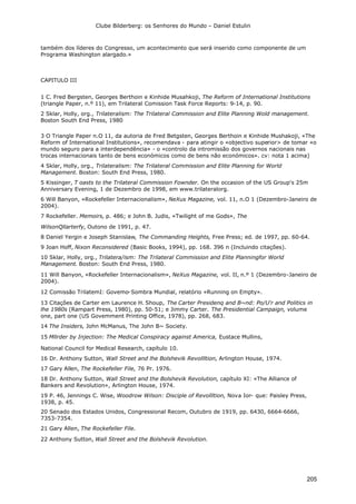 Clube Bilderberg: os Senhores do Mundo – Daniel Estulin
205
também dos líderes do Congresso, um acontecimento que será inserido como componente de um
Programa Washington alargado.»
CAPITULO III
1 C. Fred Bergsten, Georges Berthoin e Kinhide Musahkoji, The Reform of International Institutions
(triangle Paper, n.º 11), em Trilateral Comission Task Force Reports: 9-14, p. 90.
2 Sklar, Holly, org., Trilateralism: The Trilateral Commission and Elite Planning Wold management.
Boston South End Press, 1980
3 O Triangle Paper n.O 11, da autoria de Fred Betgsten, Georges Berthoin e Kinhide Mushakoji, «The
Reform of International Institutions», recomendava - para atingir o «objectivo superior> de tomar «o
mundo seguro para a interdependência» - o «controlo da intromissão dos governos nacionais nas
trocas internacionais tanto de bens económicos como de bens não económicos». cv: nota 1 acima)
4 Sklar, Holly, org., Trilateralism: The Trilateral Commission and Elite Planning for World
Management. Boston: South End Press, 1980.
5 Kissinger, T oasts to the Trilateral Commission Fownder. On the occasion of the US Group's 25m
Anniversary Evening, 1 de Dezembro de 1998, em www.trilateralorg.
6 Will Banyon, «Rockefeller Internacionalism», NeXus Magazine, vol. 11, n.O 1 (Dezembro-Janeiro de
2004).
7 Rockefeller. Memoirs, p. 486; e John B. Judis, «Twilight of me Gods», The
WilsonQllarterfy, Outono de 1991, p. 47.
8 Daniel Yergin e Joseph Stanislaw, The Commanding Heights, Free Press; ed. de 1997, pp. 60-64.
9 Joan Hoff, Nixon Reconsidered (Basic Books, 1994), pp. 168. 396 n (Incluindo citações).
10 Sklar, Holly, org., Trilatera/ism: The Trilateral Commission and Elite Planningfor World
Management. Boston: South End Press, 1980.
11 Will Banyon, «Rockefeller Internacionalism», NeXus Magazine, vol. II, n.º 1 (Dezembro-Janeiro de
2004).
12 Comissão TrilatemI: Govemo-Sombra Mundial, relatório «Running on Empty».
13 Citações de Carter em Laurence H. Shoup, The Carter Presidenq and B~nd: Po/U'r and Politics in
lhe 1980s (Rampart Press, 1980), pp. 50-51; e Jimmy Carter. The Presidential Campaign, volume
one, part one (US Govemment Printing Office, 1978), pp. 268, 683.
14 The Insiders, John McManus, The John B~ Society.
15 Mllrder by Injection: The Medical Conspiracy against America, Eustace Mullins,
National Council for Medical Research, capítulo 10.
16 Dr. Anthony Sutton, Wall Street and lhe Bolshevik Revollltion, Arlington House, 1974.
17 Gary Allen, The Rockefeller File, 76 Pr. 1976.
18 Dr. Anthony Sutton, Wall Street and the Bolshevik Revolution, capítulo XI: «The Alliance of
Bankers and Revolution», Arlington House, 1974.
19 P. 46, Jennings C. Wise, Woodrow Wilson: Disciple of Revollltion, Nova Ior- que: Paisley Press,
1938, p. 45.
20 Senado dos Estados Unidos, Congressional Recom, Outubro de 1919, pp. 6430, 6664-6666,
7353-7354.
21 Gary Allen, The Rockefeller File.
22 Anthony Sutton, Wall Street and the Bolshevik Revolution.
 