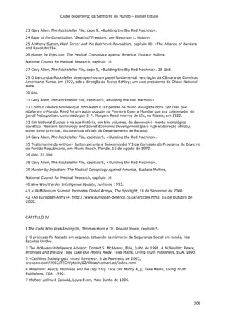 Clube Bilderberg: os Senhores do Mundo – Daniel Estulin
206
23 Gary Allen, The Rockefeller File, capo 9, «Building the Big Red Machino>.
24 Rape of lhe Constitution,' Death of Freedom, por Gyeorgos c. Hatonn.
25 Anthony Sutton, WaU Street and lhe BoLrhevik Revolution, capítulo XI: «The Alliance of Bankers
and Revolutio11».
26 Munier by Injection: The Medical Conspiracy against America, Eustace Mullins,
National Council for Medical Research, capítulo 10.
27 Gary Allen, The Rockefeller File, capo 9, «Building the Big Red Machino>. 28 Ibid.
29 O banco dos Rockefeller desempenhou um papel fundamental na criação da Câmara de Comércio
Americano-Russa, em 1922, sob a direcção de Reeve Schley; um vice-presidente do Chase National
Bank.
30 lbid.
31 Gary Allen, The Rockefeller File, capítulo 9, «Building the Red Machino>.
32 Como o célebre bolchevique John Reed o faz pensar na muito divuigada obra Dez Dias que
Abalaram o Mundo. Reed foi um autor popular na Primeira Guerra Mundial que era colaborador do
jornal Metropolitan, controlado por J. P. Morgan. Reed morreu de tifo, na Rússia, em 1920.
33 Em National Suicide e na sua história, em três volumes, do desenvolvi- mento tecnológico
soviético, Western Technology and Soviet Economic Development (para ruja elaboração utilizou,
como fonte principal, documentos oficiais do Departamento de Estado).
34 Gary Allen, The Rockefeller File, capítulo 9, <illuilding the Red Machino>.
35 Testemunho de Anthony Sutton perante a Subcomissão VII da Comissão do Programa de Governo
do Partido Republicano, em Miami Beach, Florida, 15 de Agosto de 1972.
36 Ibid. 37 Ibid.
38 Gary Allen, The Rockefeller File, capítulo 9, <illuilding the Red Machino>.
39 Murder by Injection: The Medical Conspiraçy against America, Eustace Mullins,
National Council for Medical Research, capítulo 10.
40 New Wor/d arder Intelligence Update, Junho de 1993.
41 «UN Millenium Summit Promotes Global Army», The Spotlight, 18 de Setembro de 2000.
42 «An European Army?», http:/ /www.european-defence.co.uk/article9.htmI. 16 de Outubro de
2000.
CAP1TULO IV
I The Cods Who WalkAmong Us, Thomas Horn e Dr. Donald Jones, capítulo 5.
2 O processo foi testado em segredo, tatuando os números da Segurança Social em bebês, nos
Estados Unidos.
3 The McAlvany lnteligence Advisor; Donald S. McAlvany, EUA, Julho de 1991. 4 MiJlenillm: Peace,
Promises and the day They Take Our Money Away, Texe Marrs, Living Truth Publishers, EUA, 1990.
5 «Cashless Society gets mixed Reviews», 8 de Fevereiro de 2003,
wwwcnn.com/2003/TECH/ptech/02/08cash.smart.ap/index.html
6 Millenillm: Peace, Promises and lhe Dqy Thry Take Ollr Monry A_y, Texe Marrs, Living Truth
Publishers, EUA, 1990.
7 Michael Jollrna4 Canadá, Louis Even, Maio-Junho de 1996.
 
