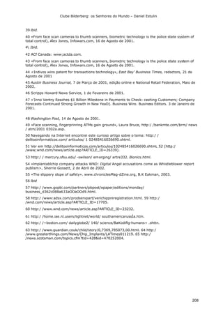 Clube Bilderberg: os Senhores do Mundo – Daniel Estulin
208
39 lbid.
40 «From face scan cameras to thumb scanners, biometric technology is the police state system of
total control), Alex Jones, Infowars.com, 16 de Agosto de 2001.
4 Ibid.
42 ACf Canada: www;actda.com.
43 «From face scan cameras to thumb scanners, biometric technology is the police state system of
total control), Alex Jones, Infowars.com, 16 de Agosto de 2001.
44 <Indivos wins patent for transactions technology», East Bay' Business Times, redactors, 21 de
Agosto de 2001
45 Austin Business Journal, 7 de Março de 2001, edição online e National Retail Federation, Maio de
2002.
46 Scripps Howard News Service, 1 de Fevereiro de 2001.
47 «'Inno Ventry Reaches $1 Billion Milestone in Payments to Check- cashing Customers; Company
Forecasts Continued Strong Growth in New YeaD). Business Wire. Business Editors. 3 de Janeiro de
2001.
48 Washington Post, 14 de Agosto de 2001.
49 «Face scanning, fingerprinring ATMs gain ground», Laura Bruce, http:/ /bankmte.com/brm/ news
/ atm/2001 0302a.asp.
50 Navegando na Internet encontrei este curioso artigo sobre o tema: http:/ /
delitosinformatícos.com/ artículos/ 1 02485416026690.shtml.
51 Ver em http://delitosinformaticos.com/articulos/102485416026690.shtmL 52 (http:/
/www;wnd.com/news/artícle.asp?ARTlCLE_ID=26339).
53 http:/ / mercury.sfsu.edu/ -swilson/ emerging/ artre332. Bionics.html.
54 «lmplantablchip company attacks WND: Digital Angel accusations come as Whistleblower report
publism>, Sherrie Gossett, 2 de Abril de 2002.
55 «The slippery slope of safety». www.chroniclesMag-dZine.org, B.K Eakman, 2003.
56 lbid
57 http:/ /www.gopbi.com/partners/pbpost/epaper/editions/monday/
business_d362c088a633aOOaOOd9.html.
58 http:/ /www:adsx.com/prodservpart/verichippreregistration.html. 59 http:/
/wnd.com/news/article.asp?ARTlCLE_ID=17705.
60 http:/ /www.wnd.com/news/article.asp?ARTlCLE_ID=23232.
61 http:/ /home.iae.nl.users/lightnet/world/ southamericarussÍa.htm.
62 http:/ /~boston.com/ dailyglobe2/ 140/ science/BaKodiflg-humans+ .shttn.
63 http:/ /www.guardian.couk/child/story/0,7369,785073,00.html. 64 http:/
/www.greaterthings.com/News/Chip_Implants/LATimes011219. 65 http:/
/news.scotsman.com/topics.cfm?tid=428&id=470252004.
 