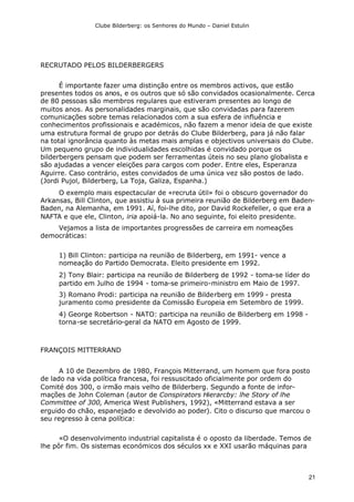 Clube Bilderberg: os Senhores do Mundo – Daniel Estulin
21
RECRUTADO PELOS BILDERBERGERS
É importante fazer uma distinção entre os membros activos, que estão
presentes todos os anos, e os outros que só são convidados ocasionalmente. Cerca
de 80 pessoas são membros regulares que estiveram presentes ao longo de
muitos anos. As personalidades marginais, que são convidadas para fazerem
comunicações sobre temas relacionados com a sua esfera de influência e
conhecimentos profissionais e académicos, não fazem a menor ideia de que existe
uma estrutura formal de grupo por detrás do Clube Bilderberg, para já não falar
na total ignorância quanto às metas mais amplas e objectivos universais do Clube.
Um pequeno grupo de individualidades escolhidas é convidado porque os
bilderbergers pensam que podem ser ferramentas úteis no seu plano globalista e
são ajudadas a vencer eleições para cargos com poder. Entre eles, Esperanza
Aguirre. Caso contrário, estes convidados de uma única vez são postos de lado.
(Jordi Pujol, Bilderberg, La Toja, Galiza, Espanha.)
O exemplo mais espectacular de «recruta útil» foi o obscuro governador do
Arkansas, Bill Clinton, que assistiu à sua primeira reunião de Bilderberg em Baden-
Baden, na Alemanha, em 1991. Aí, foi-lhe dito, por David Rockefeller, o que era a
NAFTA e que ele, Clinton, iria apoiá-la. No ano seguinte, foi eleito presidente.
Vejamos a lista de importantes progressões de carreira em nomeações
democráticas:
1) Bill Clinton: participa na reunião de Bilderberg, em 1991- vence a
nomeação do Partido Democrata. Eleito presidente em 1992.
2) Tony Blair: participa na reunião de Bilderberg de 1992 - toma-se líder do
partido em Julho de 1994 - toma-se primeiro-ministro em Maio de 1997.
3) Romano Prodi: participa na reunião de Bilderberg em 1999 - presta
juramento como presidente da Comissão Europeia em Setembro de 1999.
4) George Robertson - NATO: participa na reunião de Bilderberg em 1998 -
torna-se secretário-geral da NATO em Agosto de 1999.
FRANÇOIS MITTERRAND
A 10 de Dezembro de 1980, François Mitterrand, um homem que fora posto
de lado na vida política francesa, foi ressuscitado oficialmente por ordem do
Comité dos 300, o irmão mais velho de Bilderberg. Segundo a fonte de infor-
mações de John Coleman (autor de Conspirators Hierarcby: lhe Story of lhe
Committee of 300, America West Publishers, 1992), «Mitterrand estava a ser
erguido do chão, espanejado e devolvido ao poder). Cito o discurso que marcou o
seu regresso à cena política:
«O desenvolvimento industrial capitalista é o oposto da liberdade. Temos de
lhe pôr fim. Os sistemas económicos dos séculos xx e XXI usarão máquinas para
 