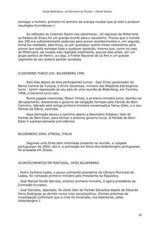 Clube Bilderberg: os Senhores do Mundo – Daniel Estulin
22
esmagar o homem, primeiro no domínio da energia nuclear que já está a produzir
resultados formidáveis.»
As reflexões de Coleman fazem-nos estremecer. «O regresso de Mitterrand
ao Palácio do Eliseu foi um grande triunfo para o socialismo. Provou que o Comité
dos 300 era suficientemente poderoso para prever acontecimentos e, em seguida,
torná-los realidade, pela força, ou por quaisquer outros meios necessários para
provar que podia esmagar toda e qualquer oposição, mesmo que, como no caso
de Mitterrand, ele tivesse sido rejeitado totalmente, poucos dias antes, por um
grupo político de Paris», ou seja, a Frente Nacional de Le Pen e um grande
segmento do seu próprio partido socialista.
O GOVERNO TURCO CAI: BILDERBERG 1996
Dois dias depois de dois participantes turcos - Gazi Ercel, governador do
Banco Central da Turquia, e Ernre Gonensay, ministro dos Negócios Estrangeiros
turco - terem regressado ao seu país de uma reunião de Bilderberg, em Toronto,
1996, o Governo turco caiu.
Numa jogada imprevista, Mesut Yilmaz, o primeiro-ministro turco, demitiu-se
abruptamente, dissolvendo o governo de coligação formado pelo Partido do Bom
Caminho, liderado pela antiga primeira-ministra conservadora Tansu Çiller, e o seu
Partido da Pátria, centrista.
Essa demissão deixou o caminho aberto a Necmettin Erbakan, líder do
Partido do Bem-Estar, para formar o próximo governo turco. O Partido do Bem-
Estar é substancialmente pró-islâmico.
BILDERBERG 2004, STRESA, ITALIA
Segundo uma fonte bem informada presente na reunião, a «jogada
portuguesa» de 2004, isto é, a promoção em bloco dos bilderbergers portugueses
foi ensaiada em Stresa.
ACONTECIMENTOS EM PORTUGAL, APÓS BILDERBERG
. Pedro Santana Lopes, o pouco conhecido presidente da Câmara Municipal de
Lisboa, foi nomeado primeiro-ministro pelo Presidente da República.
. José Manuel Durão Barroso, anterior primeiro-ministro, é agora presidente da
Comissão Europeia.
. José Sócrates, deputado, foi eleito líder do Partido Socialista depois de Eduardo
Ferro Rodrigues se demitir numa crise social/política. (Fontes próximas da
investigação confirmam que a crise foi encenada, nos bastidores, pelos
bilderbergers.)
 