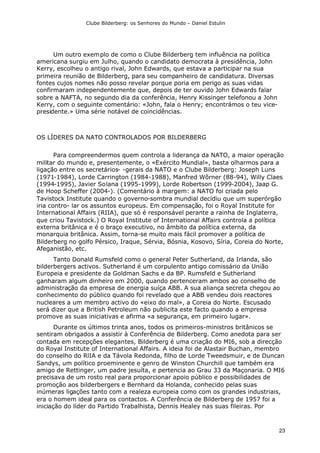 Clube Bilderberg: os Senhores do Mundo – Daniel Estulin
23
Um outro exemplo de como o Clube Bilderberg tem influência na política
americana surgiu em Julho, quando o candidato democrata à presidência, John
Kerry, escolheu o antigo rival, John Edwards, que estava a participar na sua
primeira reunião de Bilderberg, para seu companheiro de candidatura. Diversas
fontes cujos nomes não posso revelar porque poria em perigo as suas vidas
confirmaram independentemente que, depois de ter ouvido John Edwards falar
sobre a NAFTA, no segundo dia da conferência, Henry Kissinger telefonou a John
Kerry, com o seguinte comentário: «John, fala o Henry; encontrámos o teu vice-
presidente.» Uma série notável de coincidências.
OS LÍDERES DA NATO CONTROLADOS POR BILDERBERG
Para compreendermos quem controla a liderança da NATO, a maior operação
militar do mundo e, presentemente, o «Exército Mundial», basta olharmos para a
ligação entre os secretários- -gerais da NATO e o Clube Bilderberg: Joseph Luns
(1971-1984), Lorde Carrington (1984-1988), Manfred Wõrner (88-94), Willy Claes
(1994-1995), Javier Solana (1995-1999), Lorde Robertson (1999-2004), Jaap G.
de Hoop Scheffer (2004-). (Comentário à margem: a NATO foi criada pelo
Tavistock Institute quando o governo-sombra mundial decidiu que um superórgão
iria contro- lar os assuntos europeus. Em compensação, foi o Royal Institute for
International Affairs (RIIA), que só é responsável perante a rainha de Inglaterra,
que criou Tavistock.) O Royal Institute of International Affairs controla a política
externa britânica e é o braço executivo, no âmbito da política externa, da
monarquia britânica. Assim, torna-se muito mais fácil promover a política de
Bilderberg no golfo Pérsico, Iraque, Sérvia, Bósnia, Kosovo, Síria, Coreia do Norte,
Afeganistão, etc.
Tanto Donald Rumsfeld como o general Peter Sutherland, da Irlanda, são
bilderbergers activos. Sutherland é um corpulento antigo comissário da União
Europeia e presidente da Goldman Sachs e da BP. Rumsfeld e Sutherland
ganharam algum dinheiro em 2000, quando pertenceram ambos ao conselho de
administração da empresa de energia suíça ABB. A sua aliança secreta chegou ao
conhecimento do público quando foi revelado que a ABB vendeu dois reactores
nucleares a um membro activo do «eixo do mal», a Coreia do Norte. Escusado
será dizer que a British Petroleum não publicita este facto quando a empresa
promove as suas iniciativas e afirma «a segurança, em primeiro lugar».
Durante os últimos trinta anos, todos os primeiros-ministros britânicos se
sentiram obrigados a assistir à Conferência de Bilderberg. Como anedota para ser
contada em recepções elegantes, Bilderberg é uma criação do MI6, sob a direcção
do Royal Institute of International Affairs. A ideia foi de Alastair Buchan, membro
do conselho do RlIA e da Távola Redonda, filho de Lorde Tweedsmuir, e de Duncan
Sandys, um político proeminente e genro de Winston Churchill que também era
amigo de Rettinger, um padre jesuíta, e pertencia ao Grau 33 da Maçonaria. O MI6
precisava de um rosto real para proporcionar apoio público e possibilidades de
promoção aos bilderbergers e Bernhard da Holanda, conhecido pelas suas
inúmeras ligações tanto com a realeza europeia como com os grandes industriais,
era o homem ideal para os contactos. A Conferência de Bilderberg de 1957 foi a
iniciação do líder do Partido Trabalhista, Dennis Healey nas suas fileiras. Por
 