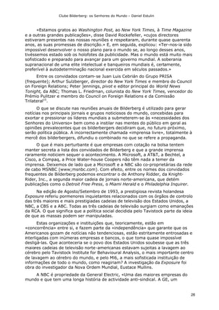 Clube Bilderberg: os Senhores do Mundo – Daniel Estulin
26
«Estamos gratos ao Washington Post, ao New York Times, à Time Magazine
e a outras grandes publicações», disse David Rockefeller, «cujos directores
estiveram presentes nas nossas reuniões e respeitaram, durante quase quarenta
anos, as suas promessas de discrição.» E, em seguida, explicou: «Ter-nos-ia sido
impossível desenvolver o nosso plano para o mundo se, ao longo desses anos,
tivéssemos estado sob os holofotes da publicidade. Mas o mundo está muito mais
sofisticado e preparado para avançar para um governo mundial. A soberania
supranacional de uma elite intelectual e banqueiros mundiais é, certamente,
preferível à autodeterminação nacional exercida em séculos passados.»
Entre os convidados contam-se Juan Luis Cebrián do Grupo PRISA
(frequente); Arthur Sulzberger, director do New York Times e membro do Council
on Foreign Relations; Peter ]ennings, pivot e editor principal do World News
Tonight, da ABC; Thomas L. Friedrnan, colunista do New York Times, vencedor do
Prémio Pulitzer e membro do Council on Foreign Relations e da Comissão
Trilateral15
.
O que se discute nas reuniões anuais de Bilderberg é utilizado para gerar
notícias nos principais jornais e grupos noticiosos do mundo, concebidas para
exortar e pressionar os líderes mundiais a submeterem-se às «necessidades dos
Senhores do Universo» bem como a instilar nas mentes do público em geral as
opiniões prevalecentes que os bilderbergers decidiram que, no futuro próximo,
serão política pública. A incorrectamente chamada «imprensa livre», totalmente à
mercê dos bilderbergers, difundiu o combinado no que se refere a propaganda.
O que é mais perturbante é que empresas com cotação na bolsa tentem
manter secreta a lista dos convidados de Bilderberg e que a grande imprensa
raramente noticiem sequer o acontecimento. A Microsoft, a AT&T, a Bechtel, a
Cisco, a Compaq, a Price Water-house Coopers não têm nada a temer da
imprensa. Deixemos de lado que a Microsoft e a NBC são co-proprietárias da rede
de cabo MSNBC (www;msnbc.com). Com efeito, entre os nomes dos convidados
frequentes de Bilderberg podemos encontrar o de Anthony Ridder, da Knight-
Rider, Inc., a segunda maior cadeia de jornais norte-americana, que detém
publicações como o Detroit Free Press, o Miami Herald e o Philadelphia Inquirer.
Na edição de Agosto/Setembro de 1993, a prestigiosa revista holandesa
Exposure referiu pormenores inquietantes relacionados com os órgãos de controlo
das três maiores e mais prestigiadas cadeias de televisão dos Estados Unidos, a
NBC, a CBS e a ABC. Todas as três cadeias de televisão surgiam como emanações
da RCA. O que significa que a política social decidida pelo Tavistock parte da ideia
de que as massas podem ser manipuladas.
Estas organizações e instituições que, teoricamente, estão em
«concorrência» entre si, e fazem parte da «independência» que garante que os
Americanos gozam de notícias não tendenciosas, estão estritamente entrosadas e
interligadas com inúmeras empresas e bancos, o que toma quase impossível
desligá-las. Que aconteceria se o povo dos Estados Unidos soubesse que as três
maiores cadeias de televisão norte-americanas estavam sujeitas a lavagem ao
cérebro pelo Tavistock lnstitute for Behavioural Analysis, o mais importante centro
de lavagem ao cérebro do mundo, e pelo Ml6, a mais sofisticada instituição de
informações de todo o mundo, como reagiriam? A investigação da Exposure foi
obra do investigador da Nova Ordem Mundial, Eustace Mullins.
A NBC é propriedade da General Electric, «Uma das maiores empresas do
mundo e que tem uma longa história de actividade anti-sindical. A GE, um
 