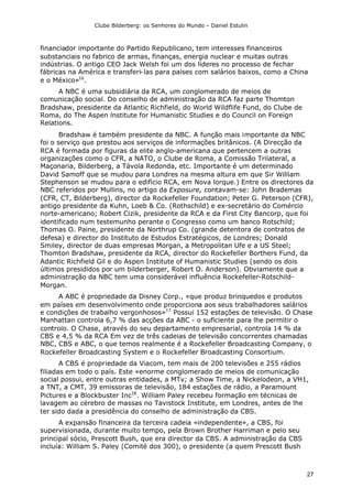 Clube Bilderberg: os Senhores do Mundo – Daniel Estulin
27
financiador importante do Partido Republicano, tem interesses financeiros
substanciais no fabrico de armas, finanças, energia nuclear e muitas outras
indústrias. O antigo CEO Jack Welsh foi um dos líderes no processo de fechar
fábricas na América e transferi-las para países com salários baixos, como a China
e o México»16
.
A NBC é uma subsidiária da RCA, um conglomerado de meios de
comunicação social. Do conselho de administração da RCA faz parte Thomton
Bradshaw, presidente da Atlantic Richfield, do World Wildflife Fund, do Clube de
Roma, do The Aspen lnstitute for Humanistic Studies e do Council on Foreign
Relations.
Bradshaw é também presidente da NBC. A função mais importante da NBC
foi o serviço que prestou aos serviços de informações britânicos. (A Direcção da
RCA é formada por figuras da elite anglo-americana que pertencem a outras
organizações como o CFR, a NATO, o Clube de Roma, a Comissão Trilateral, a
Maçonaria, Bilderberg, a Távola Redonda, etc. Importante é um determinado
David Samoff que se mudou para Londres na mesma altura em que Sir William
Stephenson se mudou para o edifício RCA, em Nova lorque.) Entre os directores da
NBC referidos por Mullins, no artigo da Exposure, contavam-se: John Brademas
(CFR, CT, Bilderberg), director da Rockefeller Foundation; Peter G. Peterson (CFR),
antigo presidente da Kuhn, Loeb & Co. (Rothschild) e ex-secretário do Comércio
norte-americano; Robert Cizik, presidente da RCA e da First City Bancorp, que foi
identificado num testemunho perante o Congresso como um banco Rotschild;
Thomas O. Paine, presidente da Northrup Co. (grande detentora de contratos de
defesa) e director do Instituto de Estudos Estratégicos, de Londres; Donald
Smiley, director de duas empresas Morgan, a Metropolitan Ufe e a US Steel;
Thomton Bradshaw, presidente da RCA, director do Rockefeller Borthers Fund, da
Adantic Richfield Gil e do Aspen Institute of Humanistic Studies (sendo os dois
últimos presididos por um bilderberger, Robert O. Anderson). Obviamente que a
administração da NBC tem uma considerável influência Rockefeller-Rotschild-
Morgan.
A ABC é propriedade da Disney Corp., «que produz brinquedos e produtos
em países em desenvolvimento onde proporciona aos seus trabalhadores salários
e condições de trabalho vergonhosos»17
Possui 152 estações de televisão. O Chase
Manhattan controla 6,7 % das acções da ABC - o suficiente para lhe permitir o
controlo. O Chase, através do seu departamento empresarial, controla 14 % da
CBS e 4,5 % da RCA Em vez de três cadeias de televisão concorrentes chamadas
NBC, CBS e ABC, o que temos realmente é a Rockefeller Broadcasting Company, o
Rockefeller Broadcasting System e o Rockefeller Broadcasting Consortium.
A CBS é propriedade da Viacom, tem mais de 200 televisões e 255 rádios
filiadas em todo o país. Este «enorme conglomerado de meios de comunicação
social possui, entre outras entidades, a MTv; a Show Time, a Nickelodeon, a VH1,
a TNT, a CMT, 39 emissoras de televisão, 184 estações de rádio, a Paramount
Pictures e a Blockbuster Inc18
. William Paley recebeu formação em técnicas de
lavagem ao cérebro de massas no Tavistock Institute, em Londres, antes de lhe
ter sido dada a presidência do conselho de administração da CBS.
A expansão financeira da terceira cadeia «independente», a CBS, foi
supervisionada, durante muito tempo, pela Brown Brother Harriman e pelo seu
principal sócio, Prescott Bush, que era director da CBS. A administração da CBS
incluía: William S. Paley (Comité dos 300), o presidente (a quem Prescott Bush
 