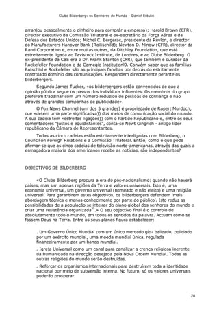 Clube Bilderberg: os Senhores do Mundo – Daniel Estulin
28
arranjou pessoalmente o dinheiro para comprár a empresa); Harold Brown (CFR),
director executivo da Comissão Trilateral e ex-secretário da Força Aérea e da
Defesa dos Estados Unidos; Michel C. Bergerac, presidente da Revlon, e director
do Manufacturers Hanover Bank (Roilischild); Newton D. Minow (CFR), director da
Rand Corporation e, entre muitas outras, da Ditchley Foundation, que está
estreitamente ligada ao Tavistock Institute, de Londres, e ao Clube Bilderberg. O
ex-presidente da CBS era o Dr. Frank Stanton (CFR), que também é curador da
Rockefeller Foundation e da Carnegie Institutionl9. Convém saber que as famílias
Rotschild e Rockefeller são as principais famílias por detrás do estritamente
controlado domínio das comunicações. Respondem directamente perante os
bilderbergers.
Segundo James Tucker, «os bilderbergers estão convencidos de que a
opinião pública segue os passos dos indivíduos influentes. Os membros do grupo
preferem trabalhar com um número reduzido de pessoas de confiança e não
através de grandes campanhas de publicidade».
O Fox News Channel (um dos 5 grandes) é propriedade de Rupert Murdoch,
que «detém uma parte significativa)) dos meios de comunicação social do mundo.
A sua cadeia tem «estreitas ligações)) com o Partido Republicano e, entre os seus
comentadores “justos e equidistantes”, conta-se Newt Gingrich - antigo líder
republicano da Câmara de Representantes.
Todas as cinco cadeias estão estritamente interligadas com Bilderberg, o
Council on Foreign Relations e a Comissão Trilateral. Então, como é que pode
afirmar-se que as cinco cadeias de televisão norte-americanas, através das quais a
esmagadora maioria dos americanos recebe as notícias, são independentes?
OBJECTIVOS DE BILDERBERG
«O Clube Bilderberg procura a era do pós-nacionalismo: quando não haverá
países, mas sim apenas regiões da Terra e valores universais. Isto é, uma
economia universal, um governo universal (nomeado e não eleito) e uma religião
universal. Para garantirem estes objectivos, os bilderbergers defendem 'mais
abordagem técnica e menos conhecimento por parte do público'. Isto reduz as
possibilidades de a população se inteirar do plano global dos senhores do mundo e
criar uma resistência organizada
20
.» O seu objectivo final é o controlo de
absolutamente todo o mundo, em todos os sentidos da palavra. Actuam como se
fossem Deus na Terra. Entre os seus planos figura estabelecer:
. Um Governo Único Mundial com um único mercado glo- balizado, policiado
por um exército mundial, uma moeda mundial única, regulada
financeiramente por um banco mundial.
. Igreja Universal como um canal para canalizar a crença religiosa inerente
da humanidade na direcção desejada pela Nova Ordem Mundial. Todas as
outras religiões do mundo serão destruídas.
. Reforçar os organismos internacionais para destruírem toda a identidade
nacional por meio de subversão interna. No futuro, só os valores universais
poderão prosperar.
 