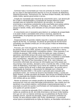 Clube Bilderberg: os Senhores do Mundo – Daniel Estulin
29
. Controlar toda a humanidade por meio de controlos da mente. O projecto
do seu plano é aterradoramente descrito no livro do membro de Bilderberg
Zbigniew Brzezinski, Technotronic Era. Na Nova Ordem Mundial, não haverá
classe média, apenas governantes e servos.
. Criação da «sociedade pós-industrial de crescimento zero», que deverá pôr
fim a toda a industrialização e à produção de energia eléctrica nuclear
(excepto para as indústrias informática e de serviços). As indústrias
americanas e canadianas subsistentes serão exportadas para países pobres
como a Bolívia, o Peru, o Equador, a Nicarágua, etc., onde o trabalho
escravo é barato. Então, será realizado um dos principais objectivos da
NAFTA.
. O crescimento zero é necessário para destruir os vestígios de prosperidade
e se poder dividir a sociedade entre amos e escravos. Quando há
prosperidade, há progresso que toma muito mais difícil o exercício da
repressão.
. Despovoarnento de grandes cidades segundo o esquema realizado pelo
regime de Pol Pot, no Camboja. Os planos de genocídio de Pol Pot foram
concebidos nos Estados Unidos por um dos grupos irmãos de Bilderberg:
Clube de Roma.
. Provocar, por n1eio de guerras, fome e doenças, a morte de 4 mil milhões
de pessoas até ao ano 2050, aqueles a quem David Rockefeller e Henry
Kissinger chamam jocosarnente «comedores inúteis». «Dos restantes 2 mil
milhões de pessoas, 500 milhões serão formados por raças chinesas e
japonesas, escolhidas porque são povos que foram subordinados a uma
disciplina rígida durante séculos e estão habituados a obedecer à autoridade
sem a questionar», segundo John Coleman no seu livro Conspirators
Hierarchy: The Story of lhe Committee of 300. O Dr. John Coleman, um
funcionário reformado dos serviços de informações que tinha acesso aos
documentos mais secretos, descobriu como o Comité dos 300, o irmão mais
velho de Bilderberg, encarregou Cyrus Vance de «elaborar um documento
sobre a melhor forma de levar a efeito esse genocídio». De acordo com a
investigação de Coleman, o documento foi realizado com o título de
«Relatório Mundial 2000» e «foi aceite e aprovado para execução pelo
presidente Carter, em nomee do Governo dos Estados Unidos, e aceite por
Edwin Muskie, e então secretário de Estado. Nos termos do Relatório Mundial
2000, a população dos Estados Unidos deverá ter sofrido uma redução de
100 milhões até ao ano 2050».
. Manter as pessoas num estado perpétuo de desequilíbrio - físico, mental e
emocional por meio de crises fabricadas artificialmente. Isso impedi-las-á de
decidirem o seu próprio destino, confundindo e desmoralizando assim a
população ao ponto de quando «confrontada com demasiadas escolhas, surja
uma apatia em grande escala»21
.
. Assumir o controlo da educação COn1 o objectivo de a destruir. Uma das
razões da existência da UE, da União Americana e da futura União Asiática
tem que ver com os maiores controlos que os globalistas do Mundo Único
poderão exercer, através da educação, sobre os carneiros confiantes do
mundo. Os seus esforços estão a dar frutos «fantásticos». A juventude
actual ignora completamente as lições da História, as liberdades individuais e
 