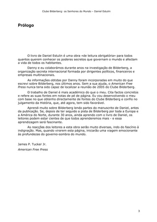 Clube Bilderberg: os Senhores do Mundo – Daniel Estulin
3
Prólogo
O livro de Daniel Estulin é uma obra «de leitura obrigatória» para todos
quantos querem conhecer os poderes secretos que governam o mundo e afectam
a vida de todos os habitantes.
Danny e eu colaborámos durante anos na investigação de Bilderberg, a
organização secreta internacional formada por dirigentes políticos, financeiros e
empresas multinacionais.
As informações obtidas por Danny foram incorporadas em muito do que
escrevi sobre Bilderberg, nos últimos anos. Sem a sua ajuda, o American Free
Press nunca teria sido capaz de localizar a reunião de 2005 do Clube Bilderberg.
O trabalho de Daniel é mais académico do que o meu. Cita factos concretos
e refere as suas fontes em notas de pé de página. Eu vou desenvolvendo o meu
com base no que obtenho directamente de fontes do Clube Bilderberg e confio no
julgamento da História, que, até agora, tem sido favorável.
Aprendi muito sobre Bilderberg lendo partes do manuscrito de Daniel, antes
da publicação. Se, depois de ter seguido a pista de Bilderberg por toda a Europa e
a América do Norte, durante 30 anos, ainda aprendo com o livro de Daniel, os
leitores podem estar cientes de que todos aprenderemos mais - e essa
aprendizagem será fascinante.
As reacções dos leitores a esta obra serão muito diversas, indo do fascínio à
indignação. Mas, quando virarem esta página, iniciarão uma viagem emocionante
às profundezas do governo-sombra do mundo.
James P. Tucker Jr.
American Free Press
 