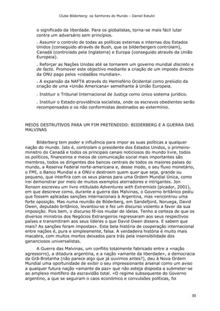 Clube Bilderberg: os Senhores do Mundo – Daniel Estulin
30
o significado da liberdade. Para os globalistas, torna-se mais fácil lutar
contra um adversário sem princípios.
. Assumir o controlo de todas as políticas externas e internas dos Estados
Unidos (conseguido através de Bush, que os bilderbergers controlam),
Canadá (controlado pela Inglaterra) e Europa (conseguido através da União
Europeia).
. Reforçar as Nações Unidas até se tornarem um governo mundial discreto e
de facto. Promover este objectivo mediante a criação de um imposto directo
da ONU pago pelos «cidadãos mundiais».
. A expansão da NAFTA através do Hemisfério Ocidental como prelúdio da
criação de uma «União Americana» semelhante à União Europeia.
. Instituir o Tribunal Internacional de Justiça como único sistema jurídico.
. Instituir o Estado-providência socialista, onde os escravos obedientes serão
recompensados e os não conformistas destinados ao extermínio.
MEIOS DESTRUTIVOS PARA UM FIM PRETENDIDO: BIIDERBERG E A GUERRA DAS
MALVINAS
Bilderberg tem poder e influência para impor as suas políticas a qualquer
nação do mundo. Isto é, controlam o presidente dos Estados Unidos, o primeiro-
ministro do Canadá e todos os principais canais noticiosos do mundo livre, todos
os políticos, financeiros e meios de comunicação social mais importantes são
membros, todos os dirigentes dos bancos centrais de todos os maiores países do
mundo, a Reserva Federal norte-americana e, desse modo, o seu fluxo monetário,
o FMI, o Banco Mundial e a ONU e destroem quem quer que seja, grande ou
pequeno, que interfira com os seus planos para uma Ordem Mundial Única, como
irei demonstrar por meio de muitos exemplos aterradores e intrigantes. Jon
Ronson escreveu um livro intitulado Adventures with Extremists (picador, 2001),
em que descreve como, durante a guerra das Malvinas, o Governo britânico pediu
que fossem aplicadas sanções internacionais à Argentina, mas «encontrou uma
forte oposição. Mas numa reunião de Bilderberg, em Sandefjord, Noruega, David
Owen, deputado britânico, levantou-se e fez um discurso violento a favor da sua
imposição. Pois bem, o discurso fê-los mudar de ideias. Tenho a certeza de que os
diversos ministros dos Negócios Estrangeiros regressaram aos seus respectivos
países e transmitiram aos seus líderes o que David Owen dissera. E sabem que
mais? As sanções foram impostas». Esta bela história de cooperação internacional
entre nações é, pura e simplesmente, falsa. A verdadeira história é muito mais
macabra, com muitos mortos deixados para trás pela insensibilidade dos
gananciosos universalistas.
A Guerra das Malvinas, um conflito totalmente fabricado entre a «nação
agressorro), a ditadura argentina, e a nação «amante da liberdade», a democracia
da Grã-Bretanha (não parece algo que já ouvimos antes?), deu à Nova Ordem
Mundial uma oportunidade de exibir o seu impressionante arsenal como um aviso
a qualquer futura nação «amante da paz» que não esteja disposta a submeter-se
ao amplexo mortífero da escravidão total. «O regime subsequente do Governo
argentino, a que se seguiram o caos económico e convulsões políticas, foi
 