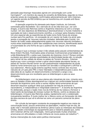 Clube Bilderberg: os Senhores do Mundo – Daniel Estulin
31
planeado pela Kissinger Associates agindo em concertação com Lorde
Carrington)
22
, um membro da cúpula do conselho de Bilderberg, segundo os meus
próprios canais de investigação, confirmados adicionalmente por John Coleman,
um agente secreto do MI6 britânico que se transformou em cruzado anti-Nova
Ordem Mundial.
A operação argentina foi planeada pelo Aspen Institute, do Colorado,
controlado pelos Rockefeller. Se o derrube do xá do Irão teve que .ver com
drogas, a Guerra das Malvinas contra a Argentina relacionou-se com a energia
nuclear. Um dos objectivos de Bilderberg é desindustrializar o mundo mediante a
supressão de todo o desenvolvimento científico, a começar pelos Estados Unidos.
Um alvo especial são as experiências de fusão como fonte futura de energia
nuclear para fins pacíficos. «A concepção de um reactor de fusão iria atirar pela
janela a concepção de 'recursos naturais limitados' defendida pelo Comité. Um
reactor de fusão usado adequadamente podia criar recursos naturais ilimitados e
nunca antes explorados a partir das substâncias mais comuns, beneficiando assim
a humanidade de uma forma de que o público não faz sequer uma remota
ideia23
.»
Porque é que a energia nuclear é tão odiada pelos pseudo-ambientalistas da
Nova Ordem Mundial, financiados pelas empresas multinacionais propriedade da
união Bilderberg/CFR, e pelas suas mascotes da imprensa «livro»? Porque centrais
nucleares que gerem grandes quantidades de electricidade barata são «a solução
para retirar do seu estado de atraso os países do Terceiro Mundo». Coleman
explica que «com a energia nuclear a gerar electricidade abundante barata, os
países do Terceiro Mundo tornar-se-iam gradualmente independentes da ajuda
externa norte-americana que os mantém em servidão e começariam a afirmar a
sua soberania». Menos ajuda externa significa menos controlo dos recursos
naturais de um país pelo FMI e maior liberdade e independência para o povo. Era
esta ideia de as nações em desenvolvimento a tomarem a cargo o seu
desenvolvimento que era revoltante para os bilderbergers e para os seus
delegados.
Os bilderbergers viram os seus planos pós-industriais de cres- cimento zero
para os Estados Unidos desintegrarem-se e agiram em conformidade fazendo «Um
exemplo da Argentina como aviso a outras nações latino-americanas de que
deveriam esquecer qualquer ideia que pudessem ter tido de promover o
nacionalismo, a independência e integridade soberana»24
. A escolha da Argentina
foi deliberada, porque a nação mais rica da América do Sul estava a fornecer a
maior parte da tecnologia de energia nuclear do México, contra os desejos dos
bilderbergers. A Guerra das Malvinas acabou rapidamente com a colaboração
mutuamente benéfica. É muito melhor ter o México como um fornecedor de mão-
de-obra escrava do que vê-lo afirmar-se como um parceiro comercial de pleno
direito.
Em virtude da barragem constante de propaganda negativa nos meios de
comunicação social, poucos americanos se apercebem, mesmo hoje em dia, de
quão vital o mercado potencial da América Latina é para os interesses dos Estados
Unidos, desde a tecnologia ao equipamento para a indústria pesada que, como
John Coleman afirma com indignação, «teria galvanizado muitas empresas
americanas em dificuldades e criado milhares de novos postos de trabalho»25
.
Outras intervenções do clube sobre política internacional:
 