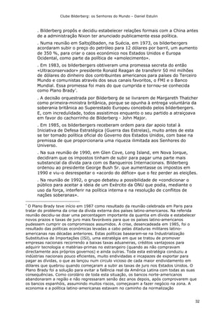 Clube Bilderberg: os Senhores do Mundo – Daniel Estulin
32
. Bilderberg propôs e decidiu estabelecer relações formais com a China antes
de a administração Nixon ter anunciado publicamente essa política.
. Numa reunião em Saltsjõbaden, na Suécia, em 1973, os bilderbergers
acordaram subir o preço do petróleo para 12 dólares por barril, um aumento
de 350 %, para criar o caos económico nos Estados Unidos e Europa
Ocidental, como parte da política de «amolecimento».
. Em 1983, os bilderbergers obtiveram uma promessa secreta do então
«Ultraconservador» presidente Ronald Reagan de transferir 50 mil milhões
de dólares do dinheiro dos contribuintes americanos para países do Terceiro
Mundo e comunistas através dos seus canais favoritos, o FMI e o Banco
Mundial. Essa promessa foi mais do que cumprida e tornou-se conhecida
como Plano Brady
.
. A decisão orquestrada por Bilderberg de se livrarem de Margareth Thatcher
como primeira-ministra britânica, porque se opunha à entrega voluntária da
soberania britânica ao Superestado Europeu concebido pelos bilderbergers.
E, com incredulidade, todos assistimos enquanto o seu partido a atraiçoava
em favor do cachorrinho de Bilderberg - John Major.
. Em 1985, os bilderbergers receberam ordem para dar apoio total à
Iniciativa de Defesa Estratégica (Guerra das Estrelas), muito antes de esta
se ter tomado política oficial do Governo dos Estados Unidos, com base na
premissa de que proporcionaria uma riqueza ilimitada aos Senhores do
Universo.
. Na sua reunião de 1990, em Glen Cove, Long Island, em Nova Iorque,
decidiram que os impostos tinham de subir para pagar uma parte mais
substancial da dívida para com os Banqueiros Internacionais. Bilderberg
ordenou ao presidente George Bush Sr. que aumentasse os impostos em
1990 e viu-o desrespeitar o «acordo do défice» que o fez perder as eleições.
. Na reunião de 1992, o grupo debateu a possibilidade de «condicionar o
público para aceitar a ideia de um Exército da ONU que podia, mediante o
uso da força, interferir na política interna e na resolução de conflitos de
nações soberanas».

O Plano Brady teve início em 1987 como resultado da reunião celebrada em Paris para
tratar do problema da crise da dívida externa dos países latino-americanos. Na referida
reunião decidiu-se doar uma percentagem importante da quantia em dívida e estabelecer
novos prazos e taxas de juro mais favoráveis para que os países latino-americanos
pudessem cumprir os compromissos assumidos. A crise, desencadeada em 1985, foi o
resultado das políticas económicas levadas a cabo pelas ditaduras militares latino-
americanas nas décadas anteriores. Estas políticas basearam-se na Industrialização
Substitutiva de Importações (ISI), uma estratégia em que se tratou de promover
empresas nacionais recorrendo a baixas taxas aduaneiras, créditos vantajosos para
adquirir tecnologia e matérias-primas no estrangeiro (quando as não compravam
directamente aos próprios governos) e ainda outras. Toda esta estratégia conduziu a
indústrias nacionais pouco eficientes, muito endividadas e incapazes de exportar para
pagar as dívidas, o que as lançou num circulo vicioso de cada maior endividamento em
dólares que quebrou quando começaram a subir as taxas de juro nos Estados Unidos. O
Plano Brady foi a solução para evitar a falência real da América Latina com todas as suas
consequências. Como corolário de toda esta situação, os bancos norte-americanos
abandonaram a região e não regressaram senão dez anos depois, após comprovarem que
os bancos espanhóis, assumindo muitos riscos, começavam a fazer negócio na zona. A
economia e a política latino-americanas estavam no caminho da normalização
 