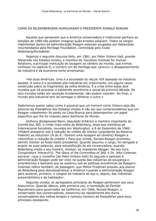 Clube Bilderberg: os Senhores do Mundo – Daniel Estulin
34
COMO OS BILDERBERGERS HUMILHARAM O PRESIDENTE RONALD REAGAN
Aqueles que pensavam que a América conservadora e tradicional ganhara as
eleições de 1980 não podiam imaginar quão errados estavam. Todos os cargos
importantes dentro da administração Reagan estavam ocupados por fabianistas
recomendados pela Heritage Foundation, controlada pelo Clube
Bilderberg/Rockefeller.
Vejamos o seguinte discurso feito, em 1981, por Peter Vickers Hall, grande
fabianista nos Estados Unidos, e membro do Tavistock lnstitute for Human
Relations, a principal instituição de lavagem ao cérebro do mundo, que iremos
conhecer no capítulo lI, e número um da Heritage que «previu» o desaparecimento
da indústria e da economia norte-americanas:
«Há duas Américas. Uma é a sociedade do século XIX baseada na indústria
pesada. A outra é a sociedade pós-industrial em crescimento, em alguns casos
construída sobre os fragmentos da velha América. É a crise entre estes dois
mundos que irá provocar a catástrofe económica e social da próxima década. Os
dois mundos estão em oposição fundamental, não podem coexistir. No final, o
mundo pós-industrial tem de esmagar e obliterar o outro.»
Poderíamos querer saber como é possível que um homem como Vickers seja tão
próximo da Presidência dos Estados Unidos A não ser que compreendamos que um
Reagan «obediente» foi posto na Casa Branca para desempenhar um papel
específico que lhe foi imposto pelos Senhores do Mundo.
Anthony Wedgewood Benn, deputado britânico e membro importante do
Comité dos 300, o irmão mais velho de Bilderberg, disse aos membros da
Internacional Socialista, reunidos em Washington, a 8 de Dezembro de 1980:
«Podem prosperar sob a redução do crédito de Volcker (presidente da Reserva
Federal) se induzirem (N do A.: fizerem uma lavagem ao cérebro) Reagan a
intensificar a redução do crédito.» Para que conste, Ronald Reagan prometeu
demitir Volcker se fosse eleito presidente. Quando assumiu o cargo, foi obrigado a
engolir as suas palavras, para estupefacção da ala conservadora, quando
Bilderberg impôs o seu homem, Volcker, ao impotente Reagan. No seu livro,
Conspirators' Hierarcf!)I: The Story of lhe Committee of 300, o Dr. John Coleman
escreve: «que o conselho [de Peter Vickers Hall] foi seguido e aplicado à
administração Reagan pode ser visto na queda das indústrias da poupança e
empréstimos e bancária que se acelerou sob as políticas económicas de Reagan».
Coleman refere também, de passagem, que Milton Friedman presidiu aos planos
de Bilderberg para desindustrializar a América «usando a administração Reagan
para acelerar, primeiro, o colapso da indústria do aço e, depois, das indústrias
automobilística e da habitação».
Segundo consta, os apregoados princípios de Reagan pertencem aos seus
tesoureiros. Quando obteve, pela primeira vez, a nomeação do Partido
Republicano para governador da Califórnia, em 1966, Ronald Reagan, o
conservador dos conservadores, distanciou-se rapidamente dos duros
conservadores dos velhos tempos e nomeou homens de Rockefeller para seus
principais assessores.
 
