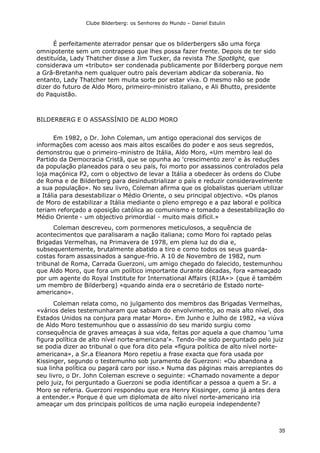 Clube Bilderberg: os Senhores do Mundo – Daniel Estulin
35
É perfeitamente aterrador pensar que os bilderbergers são uma força
omnipotente sem um contrapeso que lhes possa fazer frente. Depois de ter sido
destituída, Lady Thatcher disse a Jim Tucker, da revista The Spotlight, que
considerava um «tributo» ser condenada publicamente por Bilderberg porque nem
a Grã-Bretanha nem qualquer outro país deveriam abdicar da soberania. No
entanto, Lady Thatcher tem muita sorte por estar viva. O mesmo não se pode
dizer do futuro de Aldo Moro, primeiro-ministro italiano, e Ali Bhutto, presidente
do Paquistão.
BILDERBERG E O ASSASSÍNIO DE ALDO MORO
Em 1982, o Dr. John Coleman, um antigo operacional dos serviços de
informações com acesso aos mais altos escalões do poder e aos seus segredos,
demonstrou que o primeiro-ministro de Itália, Aldo Moro, «Um membro leal do
Partido da Democracia Cristã, que se opunha ao 'crescimento zero' e às reduções
da população planeados para o seu país, foi morto por assassinos controlados pela
loja maçónica P2, com o objectivo de levar a Itália a obedecer às ordens do Clube
de Roma e de Bilderberg para desindustrializar o país e reduzir consideravelmente
a sua população». No seu livro, Coleman afirma que os globalistas queriam utilizar
a Itália para desestabilizar o Médio Oriente, o seu principal objectivo. «Os planos
de Moro de estabilizar a Itália mediante o pleno emprego e a paz laboral e política
teriam reforçado a oposição católica ao comunismo e tomado a desestabilização do
Médio Oriente - um objectivo primordial - muito mais difícil.»
Coleman descreveu, com pormenores meticulosos, a sequência de
acontecimentos que paralisaram a nação italiana; como Moro foi raptado pelas
Brigadas Vermelhas, na Primavera de 1978, em plena luz do dia e,
subsequentemente, brutalmente abatido a tiro e como todos os seus guarda-
costas foram assassinados a sangue-frio. A 10 de Novembro de 1982, num
tribunal de Roma, Carrada Guerzoni, um amigo chegado do falecido, testemunhou
que Aldo Moro, que fora um político importante durante décadas, fora «ameaçado
por um agente do Royal Institute for International Affairs (RIJA»> (que é também
um membro de Bilderberg) «quando ainda era o secretário de Estado norte-
americano».
Coleman relata como, no julgamento dos membros das Brigadas Vermelhas,
«vários deles testemunharam que sabiam do envolvimento, ao mais alto nível, dos
Estados Unidos na conjura para matar Moro». Em Junho e Julho de 1982, «a viúva
de Aldo Moro testemunhou que o assassínio do seu marido surgiu como
consequência de graves ameaças à sua vida, feitas por aquela a que chamou 'uma
figura política de alto nível norte-americana'». Tendo-lhe sido perguntado pelo juiz
se podia dizer ao tribunal o que fora dito pela «figura política de alto nível norte-
americana», a Sr.a Eleanora Moro repetiu a frase exacta que fora usada por
Kissinger, segundo o testemunho sob juramento de Guerzoni: «Ou abandona a
sua linha política ou pagará caro por isso.» Numa das páginas mais arrepiantes do
seu livro, o Dr. John Coleman escreve o seguinte: «Chamado novamente a depor
pelo juiz, foi perguntado a Guerzoni se podia identificar a pessoa a quem a Sr. a
Moro se referia. Guerzoni respondeu que era Henry Kissinger, como já antes dera
a entender.» Porque é que um diplomata de alto nível norte-americano iria
ameaçar um dos principais políticos de uma nação europeia independente?
 