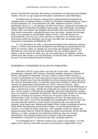 Clube Bilderberg: os Senhores do Mundo – Daniel Estulin
36
Porque, obviamente, Kissinger não estava a representar os interesses dos Estados
Unidos, mas sim «a agir segundo instruções» recebidas do Clube Bilderberg.
O testemunho de Guerzoni, sensacional e potencialmente prejudicial às
relações entre os Estados Unidos e a Itália, foi difundido imediatamente por toda a
Europa Ocidental, em 10 de Novembro de 1982. Katherine Graham, CEO do
Washington Post, e C. L. Su1zberger, do Nelll York Times, receberam instruções de
alguém ligado à Rockefeller Foundation para ocultar esta informação nos Estados
Unidos. Nem uma sequer das estações de televisão norte-americanas achou que
esta notícia merecesse a atenção de quem quer que fosse, «apesar de Kissinger
estar a ser acusado de cumplicidade nesses crimes». Isso não deveria ser
surpreendente, uma vez que, como veremos no capítulo lI, as notícias que os
Americanos obtêm da televisão, dos jornais e da rádio são controladas pelos
organismos interligados do Bilderberg/ CFR.
A 17 de Dezembro de 1981, o general-de-brigada norte-americano James L.
Dozier, o militar norte-americano de patente mais elevada do quartel-general da
NATO em Verona, Itália, foi raptado por terroristas das Brigadas Vermelhas e
libertado por uma força de elite dos carabinieri de uma «prisão popular», em
Pádua, a 28 de Janeiro de 1982, que, tal como Aldo Moro, foi raptado, recebeu
ordens para não revelar o que lhe aconteceu. Se decidir falar, terá a mesma sorte
do que o há muito falecido primeiro-ministro.
BIIDERBERG E O ASSASSÍNIO DE ALI BHUTTO (PAQUISTÃO)
Aldo Moro não foi o único líder a ser alvo da ira dos todo- -poderosos
bilderbergers. Segundo JOM Coleman, Kissinger também ameaçou o falecido Ali
Bhutto, presidente do Paquistão. No que se refere à Nova Ordem Mundial, o
«crime» de Ali Bhutto foi muito mais grave do que qualquer das coisas tentadas
por Moro. Bhutto era a favor da detenção de armas nucleares pelo seu país como
um meio de dissuasão contra «a agressão continuada israelita no Médio Oriente».
«Bhutto foi assassinado judicialmente em 1979», escreve Coleman, «pelo
representante do Council on Foreign Relations [organização irmã de Bilderberg] no
país, o general Zia ul-Haq.» Bhutto foi condenado por juízes do Supremo Tribunal
que, na sua maioria, é formado por penjabeses, que eram abertamente inimigos
seus, em especial o presidente do Supremo, Maulvi Mushtaq; Bhutto foi enforcado
apesar do veredicto do Supremo Tribunal ser de quatro votos em favor do
enforcamento e três, de juízes não penjabeses, em favor da absolvição pura e
simples. Além disso, nunca fora executada uma condenação à morte em que não
houvesse decisão unânime e muito menos na presença de uma maioria tão
escassa, como neste caso. Mohammad Asghar Khan, antigo comandante-chefe da
Força Aérea Paquistanesa, escrevendo no Dawn, um jornal paquistanês de
Carachi, a 4 de Abril de 2002, disse isto: «Foi inusitado o facto de, apesar dos
apelos de quase todos os chefes de Estado de países muçulmanos, ele ter decidido
enforcar o, à data, presidente da Conferência Islâmica. Deve ter havido,
obviamente, uma coacção superior que o obrigou a dar esse passo sem
precedentes.» Pergunto-me qual teria sido essa «coacção superior».
A investigação do Dr. Coleman mostrou que, alguns anos depois, «Ul-Haq
pagou com a vida ter intervindo na guerra que assolava o Afeganistão. O seu
 