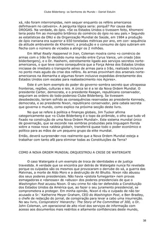 Clube Bilderberg: os Senhores do Mundo – Daniel Estulin
38
xá, não foram interrompidas, nem sequer enquanto os reféns americanos
definhavam no cativeiro». A pergunta lógica seria: porquê? Por causa das
DROGAS. Na verdade, do ópio. «Se os Estados Unidos o tivessem feito, Khomeini
teria posto fim ao monopólio britânico do comércio do ópio no seu país.» Segundo
as estatísticas da ONU e da Organização Mundial de Saúde, em 1984 a produção
de ópio iraniana era superior a 650 toneladas métricas por ano, em con- sequência
da atitude ambivalente de Khomeini; a produção e o consumo de ópio subiram em
flecha com o número de viciados a atingir os 2 milhões.
Em What Really Happened in Iran, Coleman mostra como «o comércio de
armas com o Irão foi decidido numa reunião entre Cyrus Vance, um criado [dos
bilderbergers], e o Dr. Hashemi, estreitamente ligado aos serviços secretos norte-
americanos, o que teve como consequência que a Força Aérea dos Estados Unidos
iniciasse de imediato o transporte aéreo de armas para o Irão, realizado inclusive
no ponto mais agudo da crise dos reféns. As armas provinham dos arsenais norte-
americanos na Alemanha e algumas foram inclusive expedidas directamente dos
Estados Unidos com escalas para reabastecimento nos Açores».
Este é um bom exemplo do poder do governo-sombra secreto que ultrapassa
fronteiras, regiões, culturas e leis. A única lei é a lei da Nova Ordem Mundial. O
presidente Carter, democrata, e o presidente Reagan, republicano conservador,
seguiram as ordens do todo-poderoso Clube Bilderberg. Se tivessem
desobedecido, teriam sofrido as consequências reservadas ao presidente Kennedy,
democrata, e ao presidente Nixon, republicano conservador, pela cabala secreta
que governa o mundo, como explico na próxima secção deste livro.
No que se refere à política e finanças globais, Jim Tucker afirma
categoricamente que «o Clube Bilderberg é o topo da pirâmide, o olho que tudo vê
fixado na construção de uma Nova Ordem Mundial». Este sistema mundial único
de governação, que se esconde nas sombras produzidas pela linguagem florida
sobre a nossa nova «aldeia global», transferirá quase todo o poder económico e
político para as mãos de um pequeno grupo da elite mundial.
Então, deverá surpreender-nos realmente que a Nova Ordem Mundial esteja a
trabalhar com tanto afã para eliminar todas as Constituições da Terra?
COMO A NOVA ORDEM MUNDIAL ORQUESTROU A CRISE DE WATERGATE
O caso Watergate é um exemplo de troca de identidades e de justiça
travestida. A verdade que se encontra por detrás de Watergate nunca foi revelada
porque os culpados são os mesmos que provocaram o derrube do xá, a guerra das
Malvinas, a morte de Aldo Moro e a destruição de Ali Bhutto. Nixon não abusou
dos seus poderes presidenciais. Não havia «pistola fumegante» nem provas
esmagadoras e «danosas» do «abuso» dos poderes presidenciais de que o
Washington Post acusou Nixon. O seu crime foi não ter defendido a Constituição
dos Estados Unidos da América que, ao fazer o seu juramento presidencial, se
comprometera a proteger. Em minha opinião, Nixon é réu e culpado de não ter
acusado a Sr.' Katherine Meyer Graham, CEO do Washington Post, e Ben Bradley,
o chefe de redacção do jornal, de conspiração para levar a cabo uma insurreição.
No seu livro, Conspirators' Hierarchy: The Story of lhe Committee of 300, o Dr.
John Coleman, um operacional de alto nível dos serviços de informação com
acesso aos documentos mais restritos e altamente confidenciais deste mundo,
 